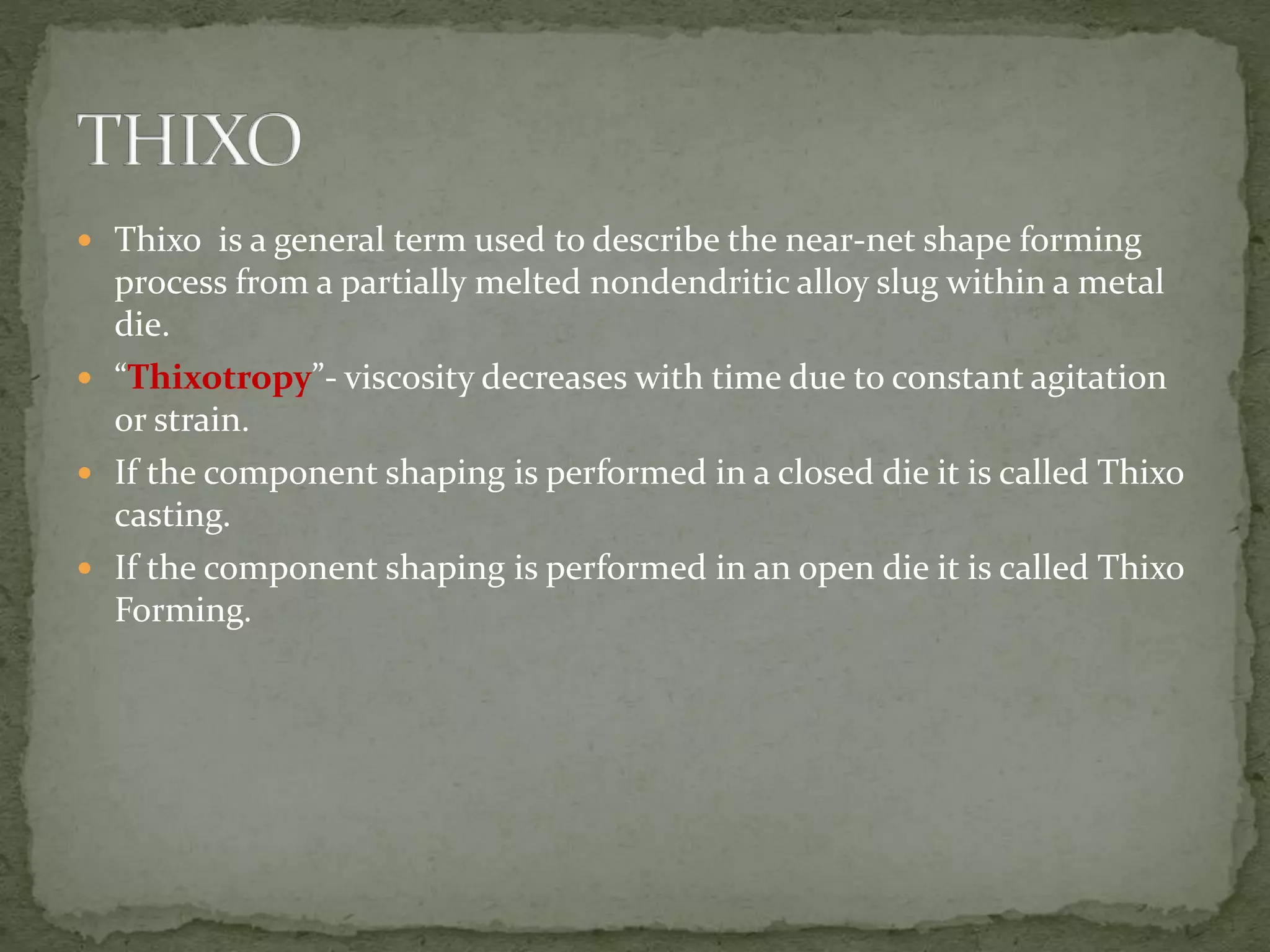  Thixo is a general term used to describe the near-net shape forming
process from a partially melted nondendritic alloy slug within a metal
die.
 “Thixotropy”- viscosity decreases with time due to constant agitation
or strain.
 If the component shaping is performed in a closed die it is called Thixo
casting.
 If the component shaping is performed in an open die it is called Thixo
Forming.
 