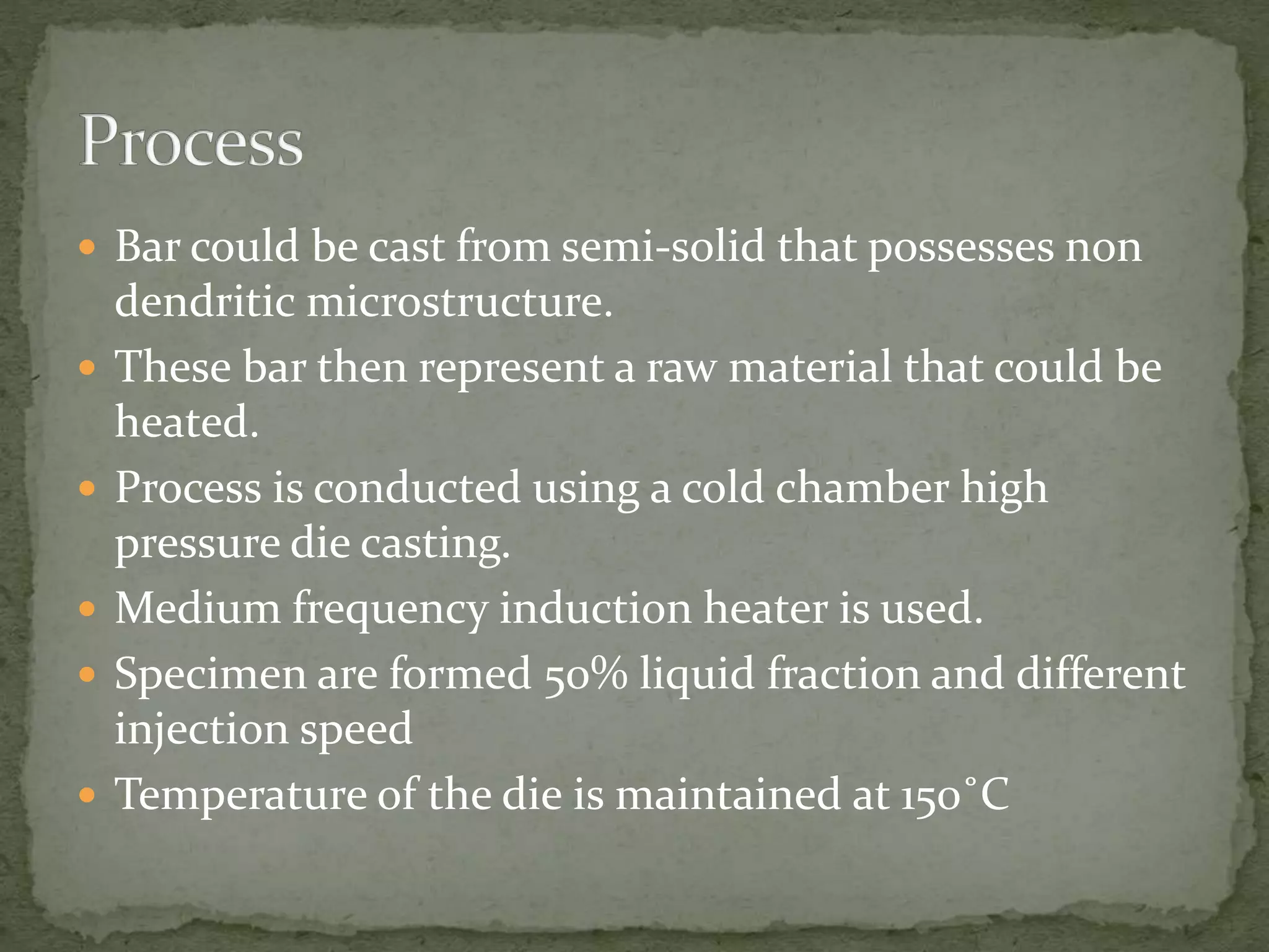  Bar could be cast from semi-solid that possesses non
dendritic microstructure.
 These bar then represent a raw material that could be
heated.
 Process is conducted using a cold chamber high
pressure die casting.
 Medium frequency induction heater is used.
 Specimen are formed 50% liquid fraction and different
injection speed
 Temperature of the die is maintained at 150˚C
 
