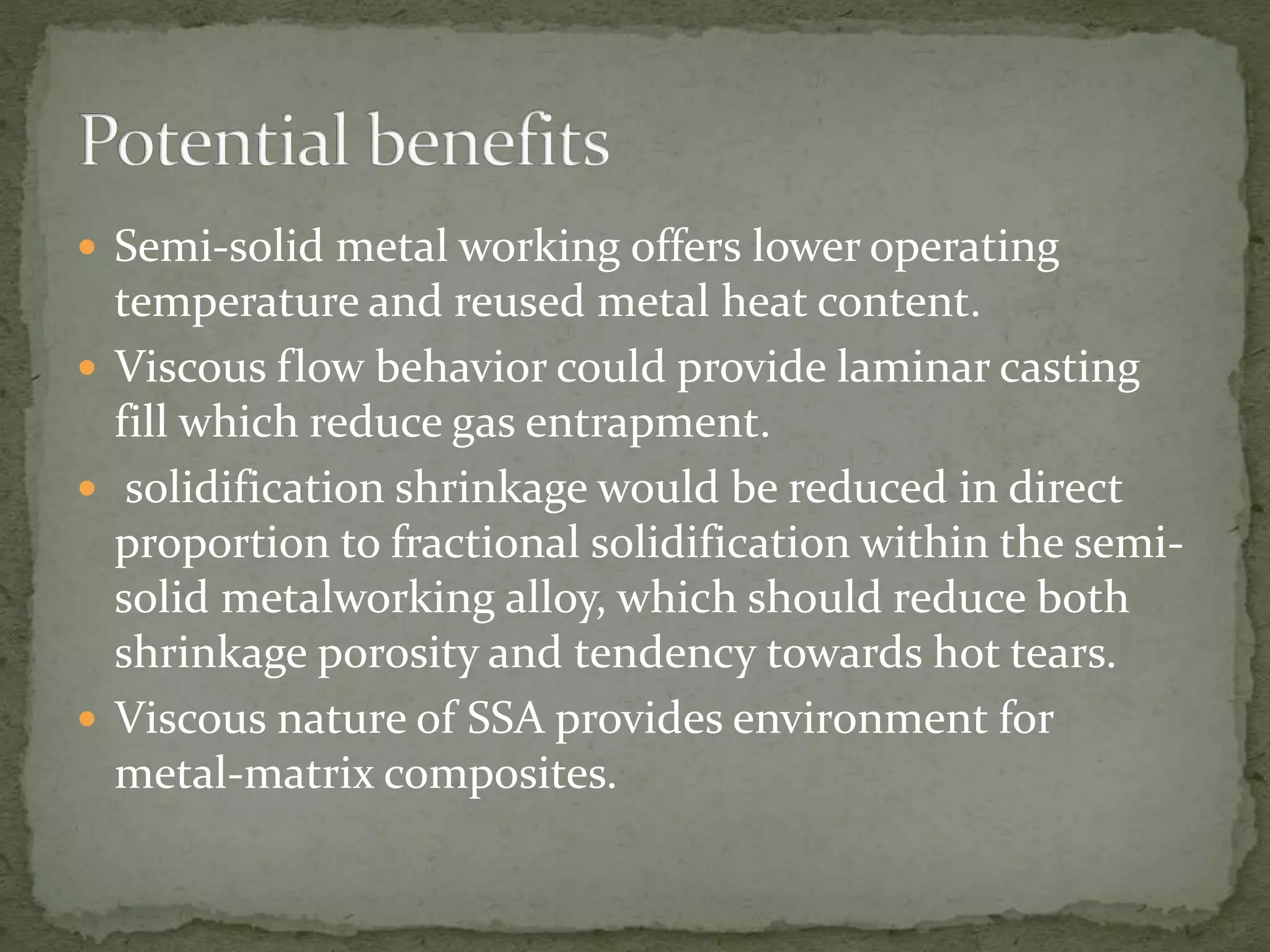  Semi-solid metal working offers lower operating
temperature and reused metal heat content.
 Viscous flow behavior could provide laminar casting
fill which reduce gas entrapment.
 solidification shrinkage would be reduced in direct
proportion to fractional solidification within the semi-
solid metalworking alloy, which should reduce both
shrinkage porosity and tendency towards hot tears.
 Viscous nature of SSA provides environment for
metal-matrix composites.
 