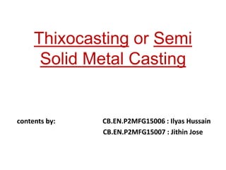 Thixocasting or Semi
Solid Metal Casting
contents by: CB.EN.P2MFG15006 : Ilyas Hussain
CB.EN.P2MFG15007 : Jithin Jose
 