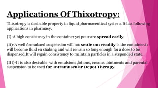 Applications Of Thixotropy:
Thixotropy is desirable property in liquid pharmaceutical systems.It has following
applications in pharmacy.
(I)-A high consistency in the container yet pour are spread easily.
(II)-A well formulated suspension will not settle out readily in the container.It
will become fluid on shaking and will remain so long enough for a dose to be
dispensed.It will regain consistency to maintain particles in a suspended state.
(III)-It is also desirable with emulsions ,lotions, creams ,ointments and parental
suspension to be used for Intramuscular Depot Therapy.
 