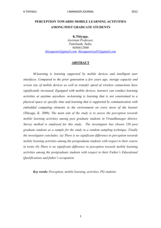 K.THIYAGU I-MANAGER JOURNAL 2012
1
PERCEPTION TOWARDS MOBILE LEARNING ACTIVITIES
AMONG POST GRADUATE STUDENTS
K.Thiyagu,
Assistant Professor,
Tamilnadu. India.
9486812800
thiyagusuri@gmail.com, thiyagusuriya81@gmail.com
ABSTRACT
M-learning is learning supported by mobile devices and intelligent user
interfaces. Compared to the prior generation a few years ago, storage capacity and
screen size of mobile devices as well as transfer speed of wireless connections have
significantly increased. Equipped with mobile devices, learners can conduct learning
activities at anytime anywhere. m-learning is learning that is not constrained to a
physical space or specific time and learning that is supported by communication with
embedded computing elements in the environment on every move of the learner
(Thiyagu, K, 2009). The main aim of the study is to assess the perception towards
mobile learning activities among post graduate students in Viruudhunagar district.
Survey method is employed for this study. The investigator has chosen 230 post
graduate students as a sample for the study in a random sampling technique. Finally
the investigator concludes; (a) There is no significant difference in perception towards
mobile learning activities among the postgraduate students with respect to their course
in terms (b) There is no significant difference in perception towards mobile learning
activities among the postgraduate students with respect to their Father’s Educational
Qualifications and father’s occupation.
Key words: Perception, mobile learning, activities, PG students
 
