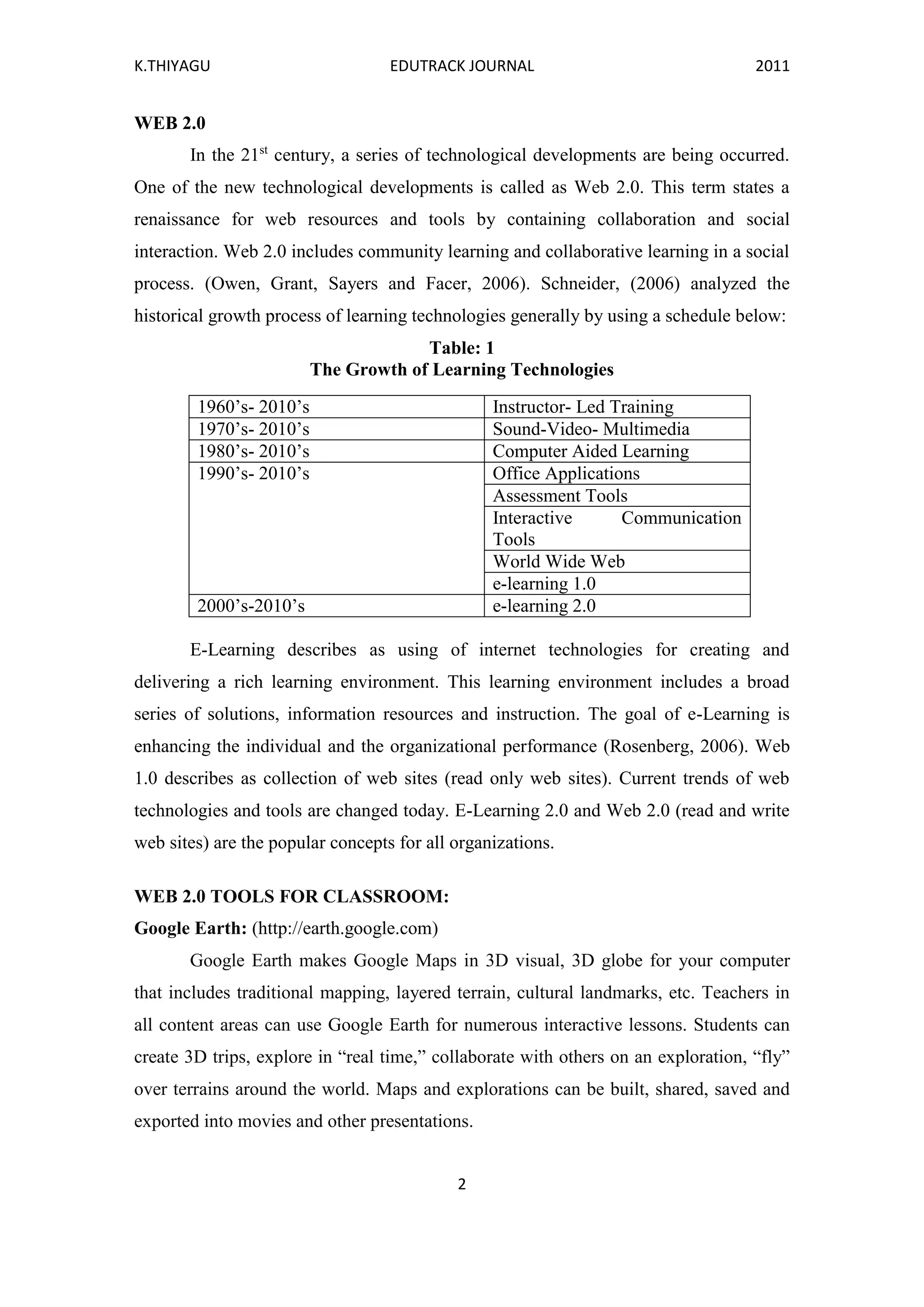 K.THIYAGU EDUTRACK JOURNAL 2011
2
WEB 2.0
In the 21st
century, a series of technological developments are being occurred.
One of the new technological developments is called as Web 2.0. This term states a
renaissance for web resources and tools by containing collaboration and social
interaction. Web 2.0 includes community learning and collaborative learning in a social
process. (Owen, Grant, Sayers and Facer, 2006). Schneider, (2006) analyzed the
historical growth process of learning technologies generally by using a schedule below:
Table: 1
The Growth of Learning Technologies
1960’s- 2010’s Instructor- Led Training
1970’s- 2010’s Sound-Video- Multimedia
1980’s- 2010’s Computer Aided Learning
1990’s- 2010’s Office Applications
Assessment Tools
Interactive Communication
Tools
World Wide Web
e-learning 1.0
2000’s-2010’s e-learning 2.0
E-Learning describes as using of internet technologies for creating and
delivering a rich learning environment. This learning environment includes a broad
series of solutions, information resources and instruction. The goal of e-Learning is
enhancing the individual and the organizational performance (Rosenberg, 2006). Web
1.0 describes as collection of web sites (read only web sites). Current trends of web
technologies and tools are changed today. E-Learning 2.0 and Web 2.0 (read and write
web sites) are the popular concepts for all organizations.
WEB 2.0 TOOLS FOR CLASSROOM:
Google Earth: (http://earth.google.com)
Google Earth makes Google Maps in 3D visual, 3D globe for your computer
that includes traditional mapping, layered terrain, cultural landmarks, etc. Teachers in
all content areas can use Google Earth for numerous interactive lessons. Students can
create 3D trips, explore in “real time,” collaborate with others on an exploration, “fly”
over terrains around the world. Maps and explorations can be built, shared, saved and
exported into movies and other presentations.
 
