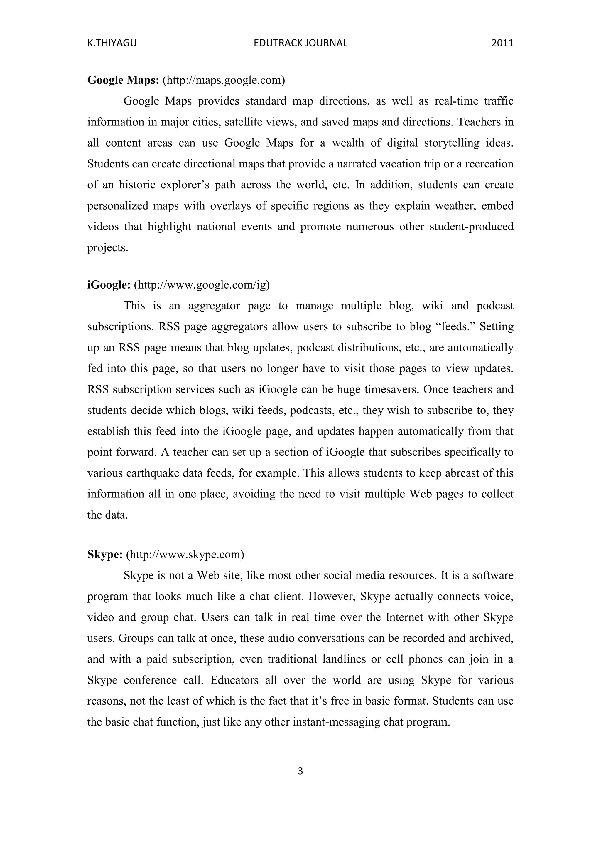 K.THIYAGU EDUTRACK JOURNAL 2011
3
Google Maps: (http://maps.google.com)
Google Maps provides standard map directions, as well as real-time traffic
information in major cities, satellite views, and saved maps and directions. Teachers in
all content areas can use Google Maps for a wealth of digital storytelling ideas.
Students can create directional maps that provide a narrated vacation trip or a recreation
of an historic explorer’s path across the world, etc. In addition, students can create
personalized maps with overlays of specific regions as they explain weather, embed
videos that highlight national events and promote numerous other student-produced
projects.
iGoogle: (http://www.google.com/ig)
This is an aggregator page to manage multiple blog, wiki and podcast
subscriptions. RSS page aggregators allow users to subscribe to blog “feeds.” Setting
up an RSS page means that blog updates, podcast distributions, etc., are automatically
fed into this page, so that users no longer have to visit those pages to view updates.
RSS subscription services such as iGoogle can be huge timesavers. Once teachers and
students decide which blogs, wiki feeds, podcasts, etc., they wish to subscribe to, they
establish this feed into the iGoogle page, and updates happen automatically from that
point forward. A teacher can set up a section of iGoogle that subscribes specifically to
various earthquake data feeds, for example. This allows students to keep abreast of this
information all in one place, avoiding the need to visit multiple Web pages to collect
the data.
Skype: (http://www.skype.com)
Skype is not a Web site, like most other social media resources. It is a software
program that looks much like a chat client. However, Skype actually connects voice,
video and group chat. Users can talk in real time over the Internet with other Skype
users. Groups can talk at once, these audio conversations can be recorded and archived,
and with a paid subscription, even traditional landlines or cell phones can join in a
Skype conference call. Educators all over the world are using Skype for various
reasons, not the least of which is the fact that it’s free in basic format. Students can use
the basic chat function, just like any other instant-messaging chat program.
 