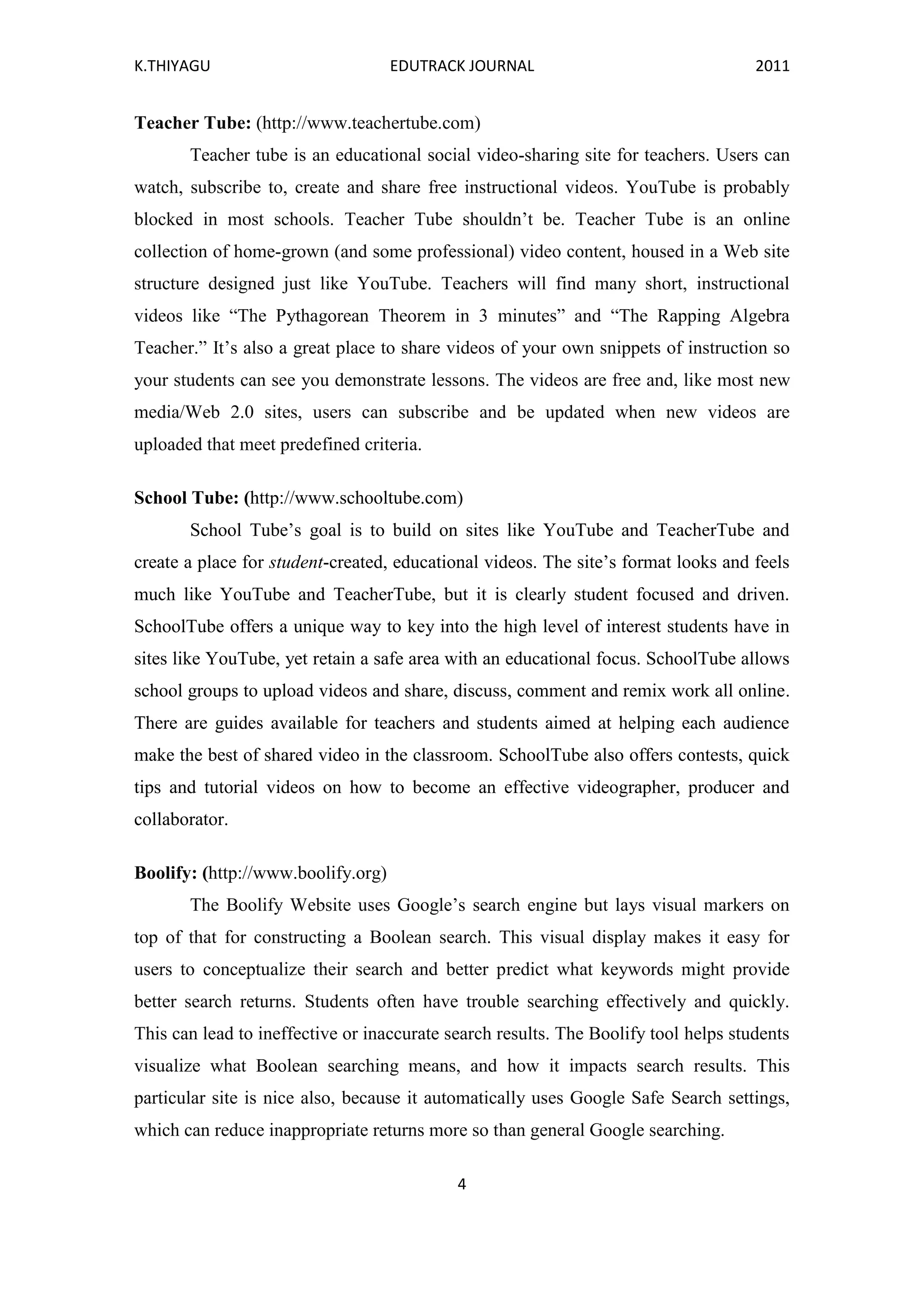 K.THIYAGU EDUTRACK JOURNAL 2011
4
Teacher Tube: (http://www.teachertube.com)
Teacher tube is an educational social video-sharing site for teachers. Users can
watch, subscribe to, create and share free instructional videos. YouTube is probably
blocked in most schools. Teacher Tube shouldn’t be. Teacher Tube is an online
collection of home-grown (and some professional) video content, housed in a Web site
structure designed just like YouTube. Teachers will find many short, instructional
videos like “The Pythagorean Theorem in 3 minutes” and “The Rapping Algebra
Teacher.” It’s also a great place to share videos of your own snippets of instruction so
your students can see you demonstrate lessons. The videos are free and, like most new
media/Web 2.0 sites, users can subscribe and be updated when new videos are
uploaded that meet predefined criteria.
School Tube: (http://www.schooltube.com)
School Tube’s goal is to build on sites like YouTube and TeacherTube and
create a place for student-created, educational videos. The site’s format looks and feels
much like YouTube and TeacherTube, but it is clearly student focused and driven.
SchoolTube offers a unique way to key into the high level of interest students have in
sites like YouTube, yet retain a safe area with an educational focus. SchoolTube allows
school groups to upload videos and share, discuss, comment and remix work all online.
There are guides available for teachers and students aimed at helping each audience
make the best of shared video in the classroom. SchoolTube also offers contests, quick
tips and tutorial videos on how to become an effective videographer, producer and
collaborator.
Boolify: (http://www.boolify.org)
The Boolify Website uses Google’s search engine but lays visual markers on
top of that for constructing a Boolean search. This visual display makes it easy for
users to conceptualize their search and better predict what keywords might provide
better search returns. Students often have trouble searching effectively and quickly.
This can lead to ineffective or inaccurate search results. The Boolify tool helps students
visualize what Boolean searching means, and how it impacts search results. This
particular site is nice also, because it automatically uses Google Safe Search settings,
which can reduce inappropriate returns more so than general Google searching.
 