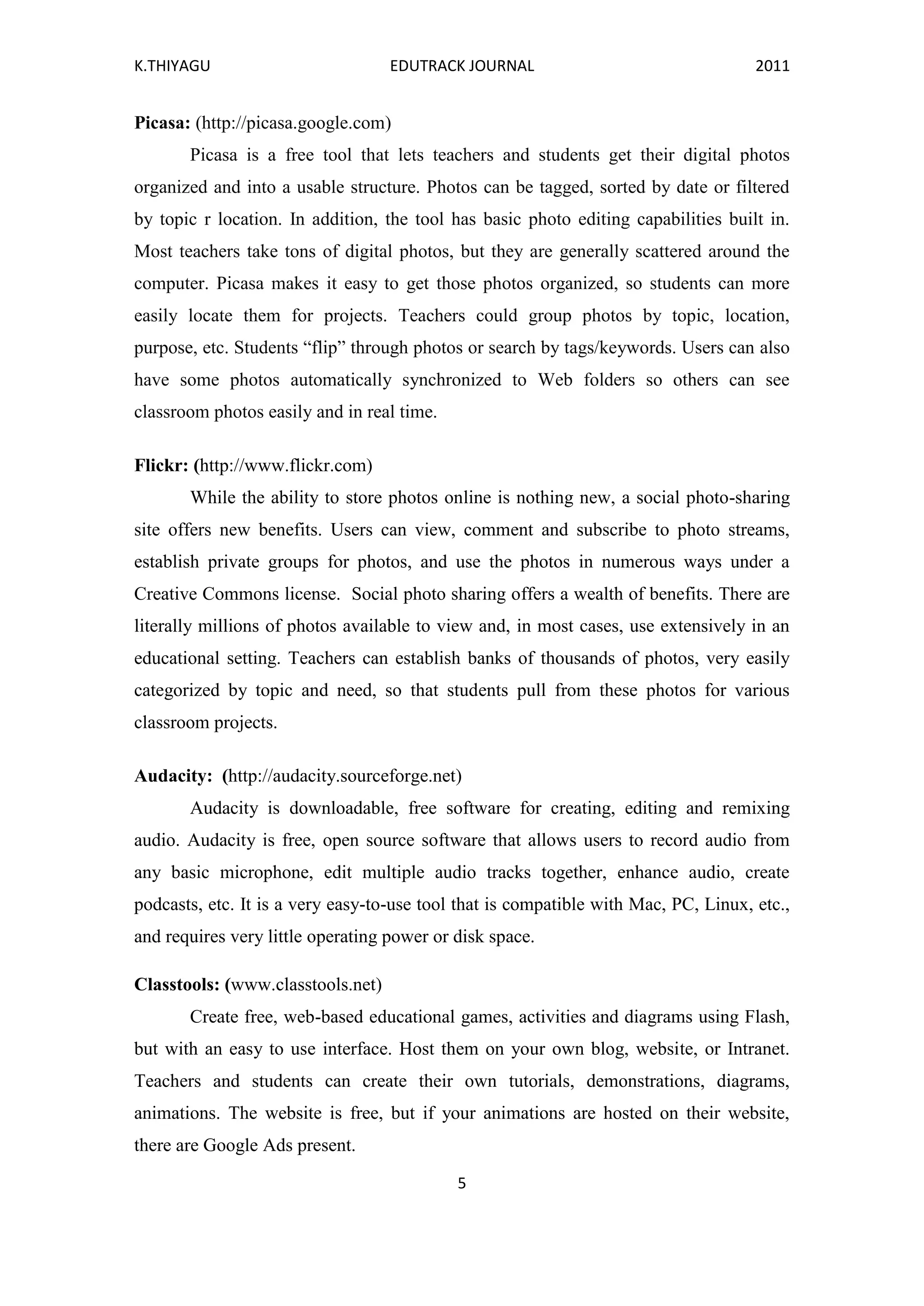 K.THIYAGU EDUTRACK JOURNAL 2011
5
Picasa: (http://picasa.google.com)
Picasa is a free tool that lets teachers and students get their digital photos
organized and into a usable structure. Photos can be tagged, sorted by date or filtered
by topic r location. In addition, the tool has basic photo editing capabilities built in.
Most teachers take tons of digital photos, but they are generally scattered around the
computer. Picasa makes it easy to get those photos organized, so students can more
easily locate them for projects. Teachers could group photos by topic, location,
purpose, etc. Students “flip” through photos or search by tags/keywords. Users can also
have some photos automatically synchronized to Web folders so others can see
classroom photos easily and in real time.
Flickr: (http://www.flickr.com)
While the ability to store photos online is nothing new, a social photo-sharing
site offers new benefits. Users can view, comment and subscribe to photo streams,
establish private groups for photos, and use the photos in numerous ways under a
Creative Commons license. Social photo sharing offers a wealth of benefits. There are
literally millions of photos available to view and, in most cases, use extensively in an
educational setting. Teachers can establish banks of thousands of photos, very easily
categorized by topic and need, so that students pull from these photos for various
classroom projects.
Audacity: (http://audacity.sourceforge.net)
Audacity is downloadable, free software for creating, editing and remixing
audio. Audacity is free, open source software that allows users to record audio from
any basic microphone, edit multiple audio tracks together, enhance audio, create
podcasts, etc. It is a very easy-to-use tool that is compatible with Mac, PC, Linux, etc.,
and requires very little operating power or disk space.
Classtools: (www.classtools.net)
Create free, web-based educational games, activities and diagrams using Flash,
but with an easy to use interface. Host them on your own blog, website, or Intranet.
Teachers and students can create their own tutorials, demonstrations, diagrams,
animations. The website is free, but if your animations are hosted on their website,
there are Google Ads present.
 