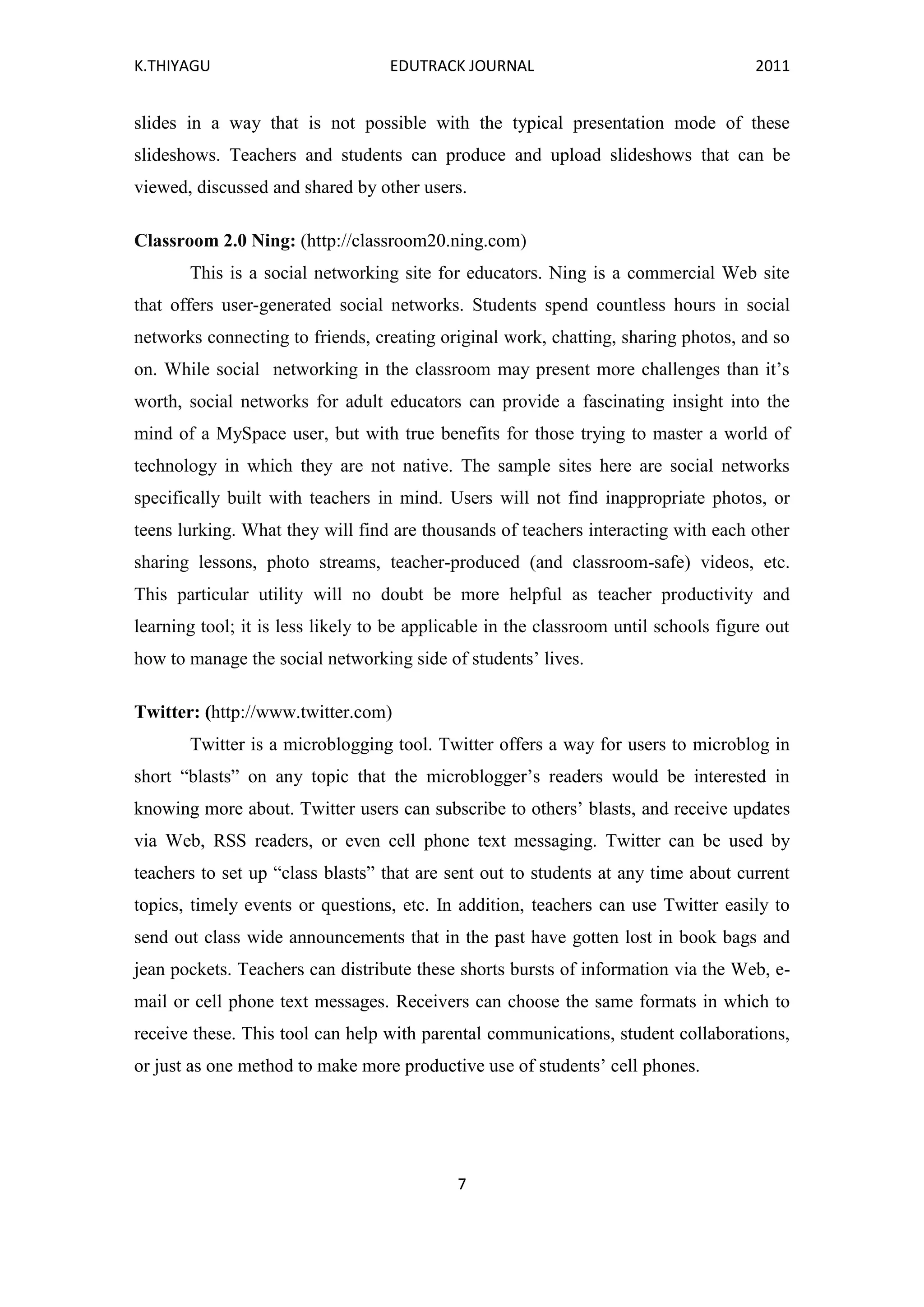 K.THIYAGU EDUTRACK JOURNAL 2011
7
slides in a way that is not possible with the typical presentation mode of these
slideshows. Teachers and students can produce and upload slideshows that can be
viewed, discussed and shared by other users.
Classroom 2.0 Ning: (http://classroom20.ning.com)
This is a social networking site for educators. Ning is a commercial Web site
that offers user-generated social networks. Students spend countless hours in social
networks connecting to friends, creating original work, chatting, sharing photos, and so
on. While social networking in the classroom may present more challenges than it’s
worth, social networks for adult educators can provide a fascinating insight into the
mind of a MySpace user, but with true benefits for those trying to master a world of
technology in which they are not native. The sample sites here are social networks
specifically built with teachers in mind. Users will not find inappropriate photos, or
teens lurking. What they will find are thousands of teachers interacting with each other
sharing lessons, photo streams, teacher-produced (and classroom-safe) videos, etc.
This particular utility will no doubt be more helpful as teacher productivity and
learning tool; it is less likely to be applicable in the classroom until schools figure out
how to manage the social networking side of students’ lives.
Twitter: (http://www.twitter.com)
Twitter is a microblogging tool. Twitter offers a way for users to microblog in
short “blasts” on any topic that the microblogger’s readers would be interested in
knowing more about. Twitter users can subscribe to others’ blasts, and receive updates
via Web, RSS readers, or even cell phone text messaging. Twitter can be used by
teachers to set up “class blasts” that are sent out to students at any time about current
topics, timely events or questions, etc. In addition, teachers can use Twitter easily to
send out class wide announcements that in the past have gotten lost in book bags and
jean pockets. Teachers can distribute these shorts bursts of information via the Web, e-
mail or cell phone text messages. Receivers can choose the same formats in which to
receive these. This tool can help with parental communications, student collaborations,
or just as one method to make more productive use of students’ cell phones.
 