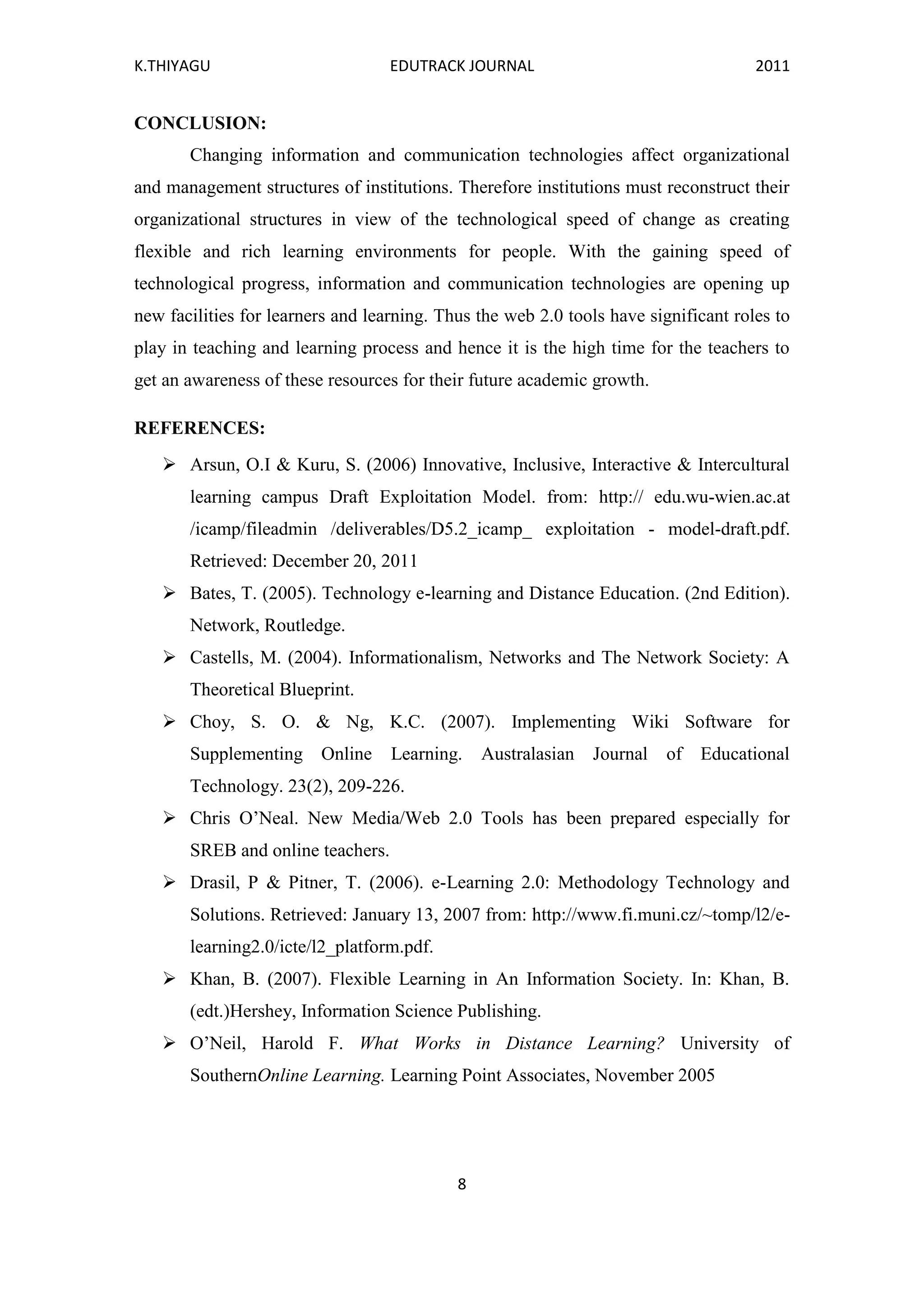 K.THIYAGU EDUTRACK JOURNAL 2011
8
CONCLUSION:
Changing information and communication technologies affect organizational
and management structures of institutions. Therefore institutions must reconstruct their
organizational structures in view of the technological speed of change as creating
flexible and rich learning environments for people. With the gaining speed of
technological progress, information and communication technologies are opening up
new facilities for learners and learning. Thus the web 2.0 tools have significant roles to
play in teaching and learning process and hence it is the high time for the teachers to
get an awareness of these resources for their future academic growth.
REFERENCES:
 Arsun, O.I & Kuru, S. (2006) Innovative, Inclusive, Interactive & Intercultural
learning campus Draft Exploitation Model. from: http:// edu.wu-wien.ac.at
/icamp/fileadmin /deliverables/D5.2_icamp_ exploitation - model-draft.pdf.
Retrieved: December 20, 2011
 Bates, T. (2005). Technology e-learning and Distance Education. (2nd Edition).
Network, Routledge.
 Castells, M. (2004). Informationalism, Networks and The Network Society: A
Theoretical Blueprint.
 Choy, S. O. & Ng, K.C. (2007). Implementing Wiki Software for
Supplementing Online Learning. Australasian Journal of Educational
Technology. 23(2), 209-226.
 Chris O’Neal. New Media/Web 2.0 Tools has been prepared especially for
SREB and online teachers.
 Drasil, P & Pitner, T. (2006). e-Learning 2.0: Methodology Technology and
Solutions. Retrieved: January 13, 2007 from: http://www.fi.muni.cz/~tomp/l2/e-
learning2.0/icte/l2_platform.pdf.
 Khan, B. (2007). Flexible Learning in An Information Society. In: Khan, B.
(edt.)Hershey, Information Science Publishing.
 O’Neil, Harold F. What Works in Distance Learning? University of
SouthernOnline Learning. Learning Point Associates, November 2005
 