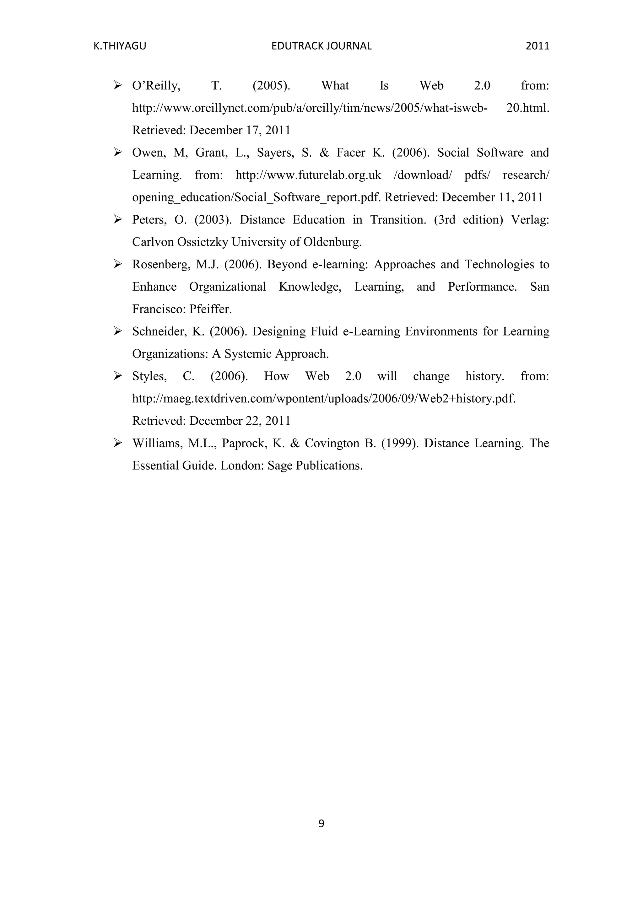 K.THIYAGU EDUTRACK JOURNAL 2011
9
 O’Reilly, T. (2005). What Is Web 2.0 from:
http://www.oreillynet.com/pub/a/oreilly/tim/news/2005/what-isweb- 20.html.
Retrieved: December 17, 2011
 Owen, M, Grant, L., Sayers, S. & Facer K. (2006). Social Software and
Learning. from: http://www.futurelab.org.uk /download/ pdfs/ research/
opening_education/Social_Software_report.pdf. Retrieved: December 11, 2011
 Peters, O. (2003). Distance Education in Transition. (3rd edition) Verlag:
Carlvon Ossietzky University of Oldenburg.
 Rosenberg, M.J. (2006). Beyond e-learning: Approaches and Technologies to
Enhance Organizational Knowledge, Learning, and Performance. San
Francisco: Pfeiffer.
 Schneider, K. (2006). Designing Fluid e-Learning Environments for Learning
Organizations: A Systemic Approach.
 Styles, C. (2006). How Web 2.0 will change history. from:
http://maeg.textdriven.com/wpontent/uploads/2006/09/Web2+history.pdf.
Retrieved: December 22, 2011
 Williams, M.L., Paprock, K. & Covington B. (1999). Distance Learning. The
Essential Guide. London: Sage Publications.
 