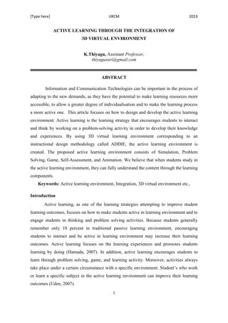 [Type here] IJRCM 2013
1
ACTIVE LEARNING THROUGH THE INTEGRATION OF
3D VIRTUAL ENVIRONMENT
K.Thiyagu, Assistant Professor,
thiyagusuri@gmail.com
ABSTRACT
Information and Communication Technologies can be important in the process of
adapting to the new demands, as they have the potential to make learning resources more
accessible, to allow a greater degree of individualisation and to make the learning process
a more active one. This article focuses on how to design and develop the active learning
environment. Active learning is the learning strategy that encourages students to interact
and think by working on a problem-solving activity in order to develop their knowledge
and experiences. By using 3D virtual learning environment corresponding to an
instructional design methodology called ADDIE, the active learning environment is
created. The proposed active learning environment consists of Simulation, Problem
Solving, Game, Self-Assessment, and Animation. We believe that when students study in
the active learning environment, they can fully understand the content through the learning
components.
Keywords: Active learning environment, Integration, 3D virtual environment etc.,
Introduction
Active learning, as one of the learning strategies attempting to improve student
learning outcomes, focuses on how to make students active in learning environment and to
engage students in thinking and problem solving activities. Because students generally
remember only 10 percent in traditional passive learning environment, encouraging
students to interact and be active in learning environment may increase their learning
outcomes. Active learning focuses on the learning experiences and promotes students
learning by doing (Hamada, 2007). In addition, active learning encourages students to
learn through problem solving, game, and learning activity. Moreover, activities always
take place under a certain circumstance with a specific environment. Student’s who work
or learn a specific subject in the active learning environment can improve their learning
outcomes (Uden, 2007).
 