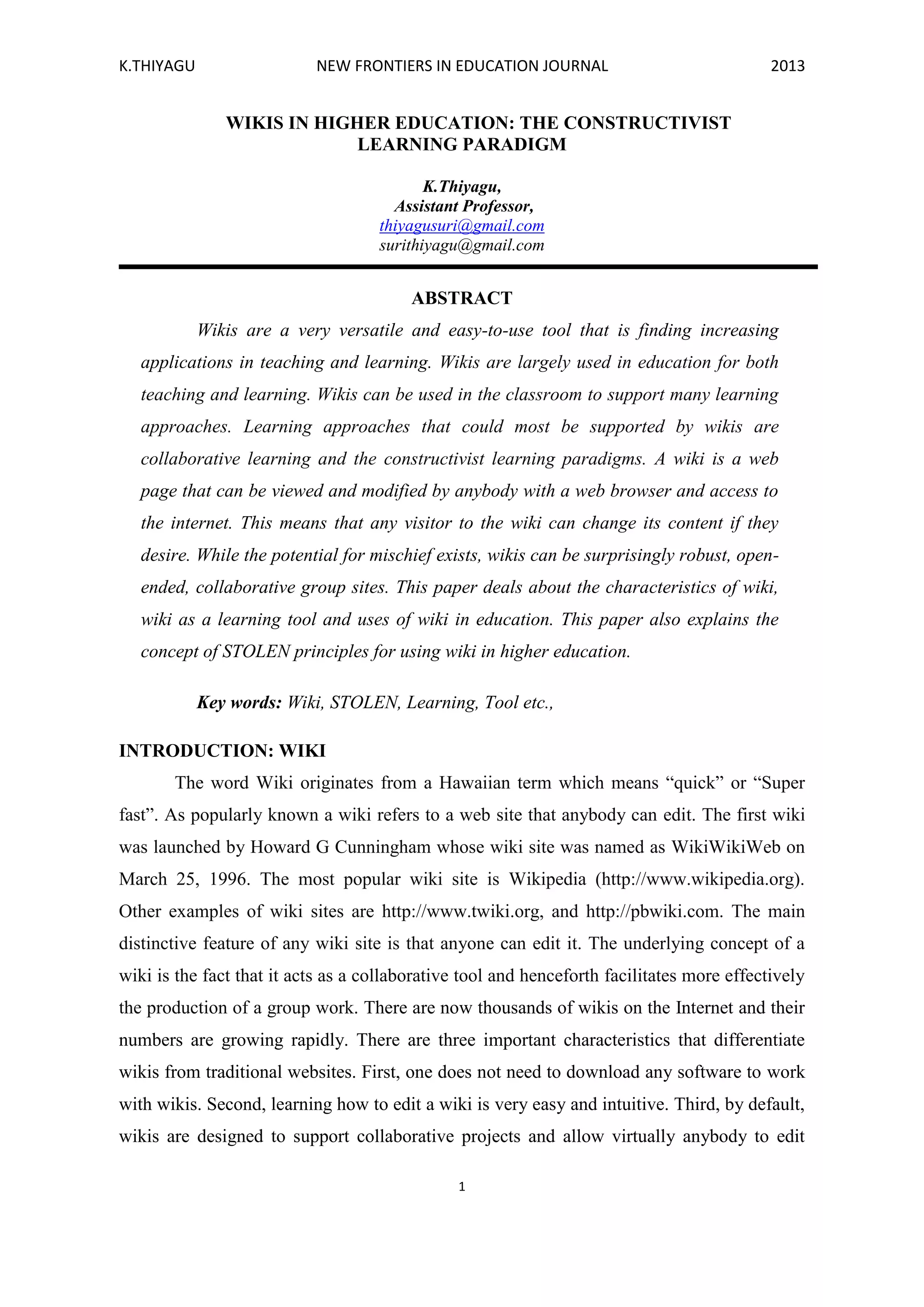 K.THIYAGU NEW FRONTIERS IN EDUCATION JOURNAL 2013
1
WIKIS IN HIGHER EDUCATION: THE CONSTRUCTIVIST
LEARNING PARADIGM
K.Thiyagu,
Assistant Professor,
thiyagusuri@gmail.com
surithiyagu@gmail.com
ABSTRACT
Wikis are a very versatile and easy-to-use tool that is finding increasing
applications in teaching and learning. Wikis are largely used in education for both
teaching and learning. Wikis can be used in the classroom to support many learning
approaches. Learning approaches that could most be supported by wikis are
collaborative learning and the constructivist learning paradigms. A wiki is a web
page that can be viewed and modified by anybody with a web browser and access to
the internet. This means that any visitor to the wiki can change its content if they
desire. While the potential for mischief exists, wikis can be surprisingly robust, open-
ended, collaborative group sites. This paper deals about the characteristics of wiki,
wiki as a learning tool and uses of wiki in education. This paper also explains the
concept of STOLEN principles for using wiki in higher education.
Key words: Wiki, STOLEN, Learning, Tool etc.,
INTRODUCTION: WIKI
The word Wiki originates from a Hawaiian term which means “quick” or “Super
fast”. As popularly known a wiki refers to a web site that anybody can edit. The first wiki
was launched by Howard G Cunningham whose wiki site was named as WikiWikiWeb on
March 25, 1996. The most popular wiki site is Wikipedia (http://www.wikipedia.org).
Other examples of wiki sites are http://www.twiki.org, and http://pbwiki.com. The main
distinctive feature of any wiki site is that anyone can edit it. The underlying concept of a
wiki is the fact that it acts as a collaborative tool and henceforth facilitates more effectively
the production of a group work. There are now thousands of wikis on the Internet and their
numbers are growing rapidly. There are three important characteristics that differentiate
wikis from traditional websites. First, one does not need to download any software to work
with wikis. Second, learning how to edit a wiki is very easy and intuitive. Third, by default,
wikis are designed to support collaborative projects and allow virtually anybody to edit
 