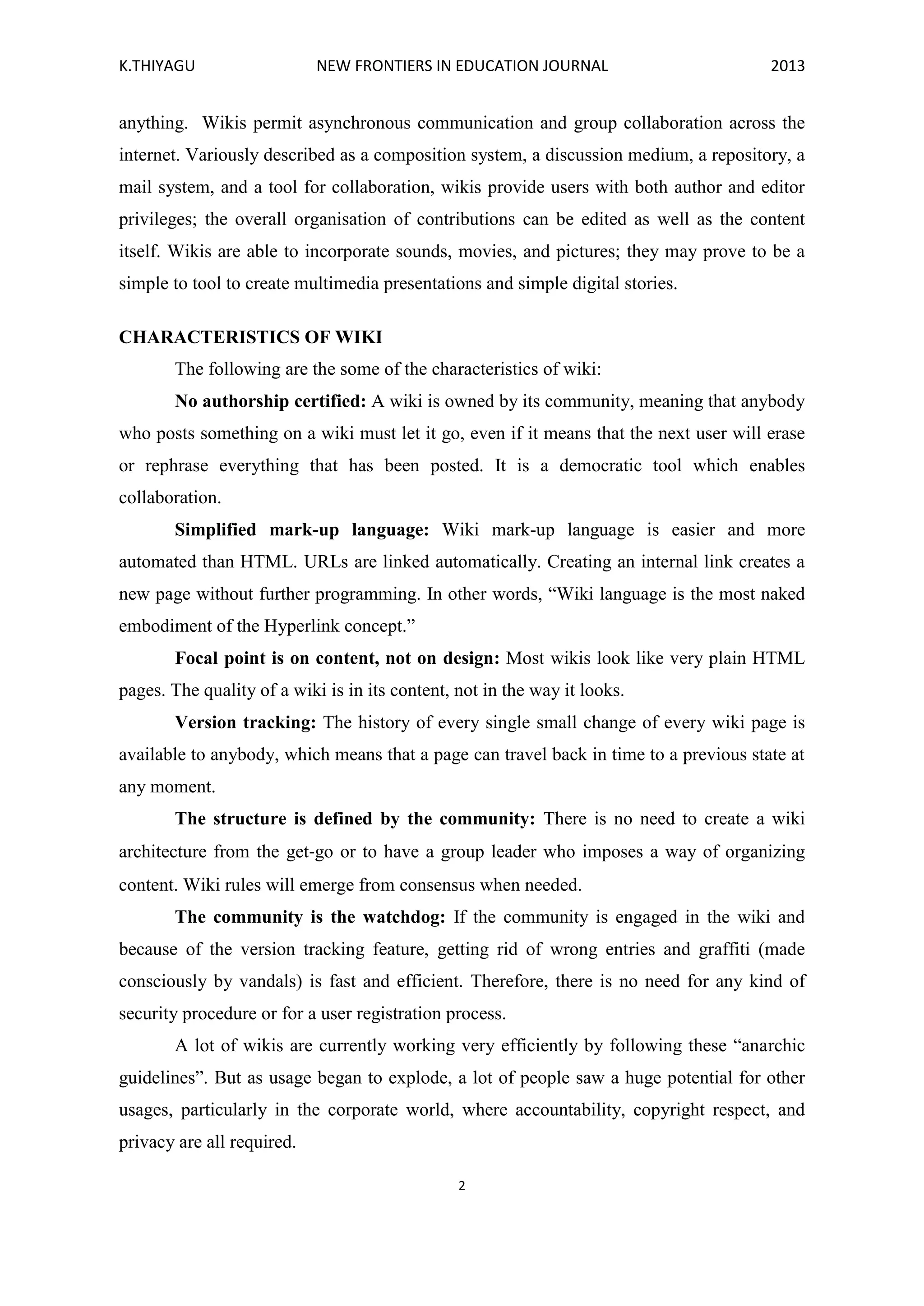 K.THIYAGU NEW FRONTIERS IN EDUCATION JOURNAL 2013
2
anything. Wikis permit asynchronous communication and group collaboration across the
internet. Variously described as a composition system, a discussion medium, a repository, a
mail system, and a tool for collaboration, wikis provide users with both author and editor
privileges; the overall organisation of contributions can be edited as well as the content
itself. Wikis are able to incorporate sounds, movies, and pictures; they may prove to be a
simple to tool to create multimedia presentations and simple digital stories.
CHARACTERISTICS OF WIKI
The following are the some of the characteristics of wiki:
No authorship certified: A wiki is owned by its community, meaning that anybody
who posts something on a wiki must let it go, even if it means that the next user will erase
or rephrase everything that has been posted. It is a democratic tool which enables
collaboration.
Simplified mark-up language: Wiki mark-up language is easier and more
automated than HTML. URLs are linked automatically. Creating an internal link creates a
new page without further programming. In other words, “Wiki language is the most naked
embodiment of the Hyperlink concept.”
Focal point is on content, not on design: Most wikis look like very plain HTML
pages. The quality of a wiki is in its content, not in the way it looks.
Version tracking: The history of every single small change of every wiki page is
available to anybody, which means that a page can travel back in time to a previous state at
any moment.
The structure is defined by the community: There is no need to create a wiki
architecture from the get‐go or to have a group leader who imposes a way of organizing
content. Wiki rules will emerge from consensus when needed.
The community is the watchdog: If the community is engaged in the wiki and
because of the version tracking feature, getting rid of wrong entries and graffiti (made
consciously by vandals) is fast and efficient. Therefore, there is no need for any kind of
security procedure or for a user registration process.
A lot of wikis are currently working very efficiently by following these “anarchic
guidelines”. But as usage began to explode, a lot of people saw a huge potential for other
usages, particularly in the corporate world, where accountability, copyright respect, and
privacy are all required.
 