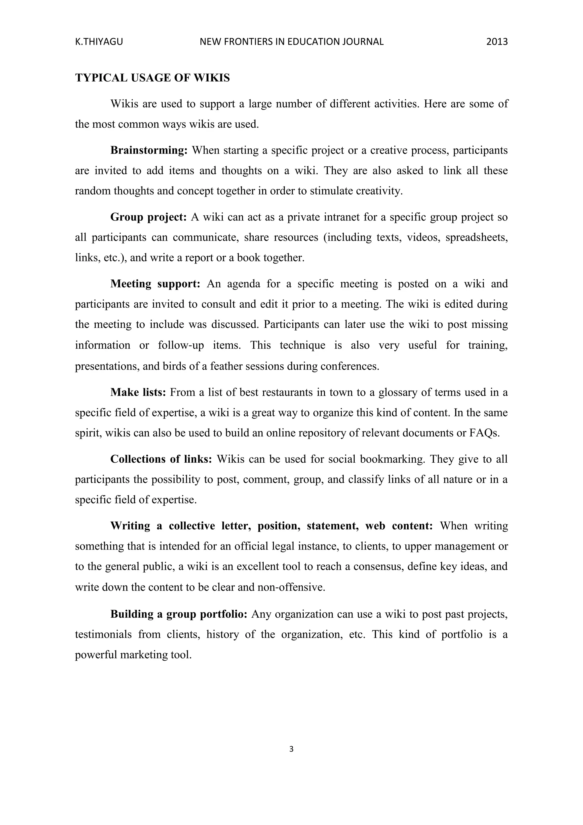 K.THIYAGU NEW FRONTIERS IN EDUCATION JOURNAL 2013
3
TYPICAL USAGE OF WIKIS
Wikis are used to support a large number of different activities. Here are some of
the most common ways wikis are used.
Brainstorming: When starting a specific project or a creative process, participants
are invited to add items and thoughts on a wiki. They are also asked to link all these
random thoughts and concept together in order to stimulate creativity.
Group project: A wiki can act as a private intranet for a specific group project so
all participants can communicate, share resources (including texts, videos, spreadsheets,
links, etc.), and write a report or a book together.
Meeting support: An agenda for a specific meeting is posted on a wiki and
participants are invited to consult and edit it prior to a meeting. The wiki is edited during
the meeting to include was discussed. Participants can later use the wiki to post missing
information or follow‐up items. This technique is also very useful for training,
presentations, and birds of a feather sessions during conferences.
Make lists: From a list of best restaurants in town to a glossary of terms used in a
specific field of expertise, a wiki is a great way to organize this kind of content. In the same
spirit, wikis can also be used to build an online repository of relevant documents or FAQs.
Collections of links: Wikis can be used for social bookmarking. They give to all
participants the possibility to post, comment, group, and classify links of all nature or in a
specific field of expertise.
Writing a collective letter, position, statement, web content: When writing
something that is intended for an official legal instance, to clients, to upper management or
to the general public, a wiki is an excellent tool to reach a consensus, define key ideas, and
write down the content to be clear and non‐offensive.
Building a group portfolio: Any organization can use a wiki to post past projects,
testimonials from clients, history of the organization, etc. This kind of portfolio is a
powerful marketing tool.
 