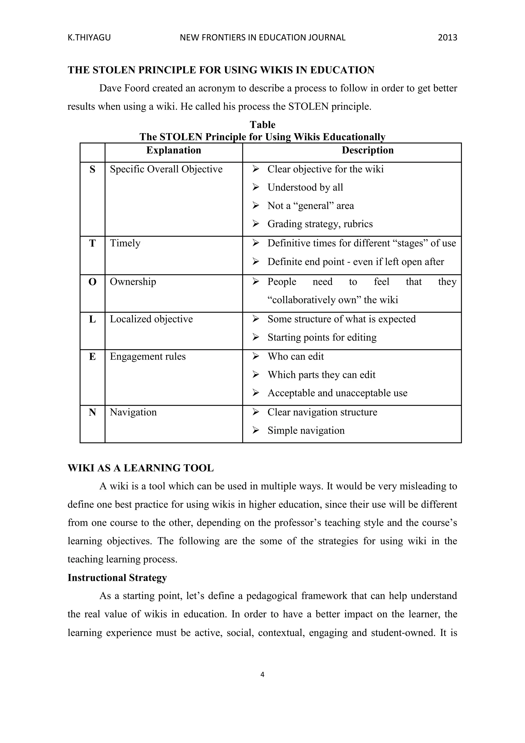 K.THIYAGU NEW FRONTIERS IN EDUCATION JOURNAL 2013
4
THE STOLEN PRINCIPLE FOR USING WIKIS IN EDUCATION
Dave Foord created an acronym to describe a process to follow in order to get better
results when using a wiki. He called his process the STOLEN principle.
Table
The STOLEN Principle for Using Wikis Educationally
Explanation Description
S Specific Overall Objective  Clear objective for the wiki
 Understood by all
 Not a “general” area
 Grading strategy, rubrics
T Timely  Definitive times for different “stages” of use
 Definite end point ‐ even if left open after
O Ownership  People need to feel that they
“collaboratively own” the wiki
L Localized objective  Some structure of what is expected
 Starting points for editing
E Engagement rules  Who can edit
 Which parts they can edit
 Acceptable and unacceptable use
N Navigation  Clear navigation structure
 Simple navigation
WIKI AS A LEARNING TOOL
A wiki is a tool which can be used in multiple ways. It would be very misleading to
define one best practice for using wikis in higher education, since their use will be different
from one course to the other, depending on the professor’s teaching style and the course’s
learning objectives. The following are the some of the strategies for using wiki in the
teaching learning process.
Instructional Strategy
As a starting point, let’s define a pedagogical framework that can help understand
the real value of wikis in education. In order to have a better impact on the learner, the
learning experience must be active, social, contextual, engaging and student‐owned. It is
 