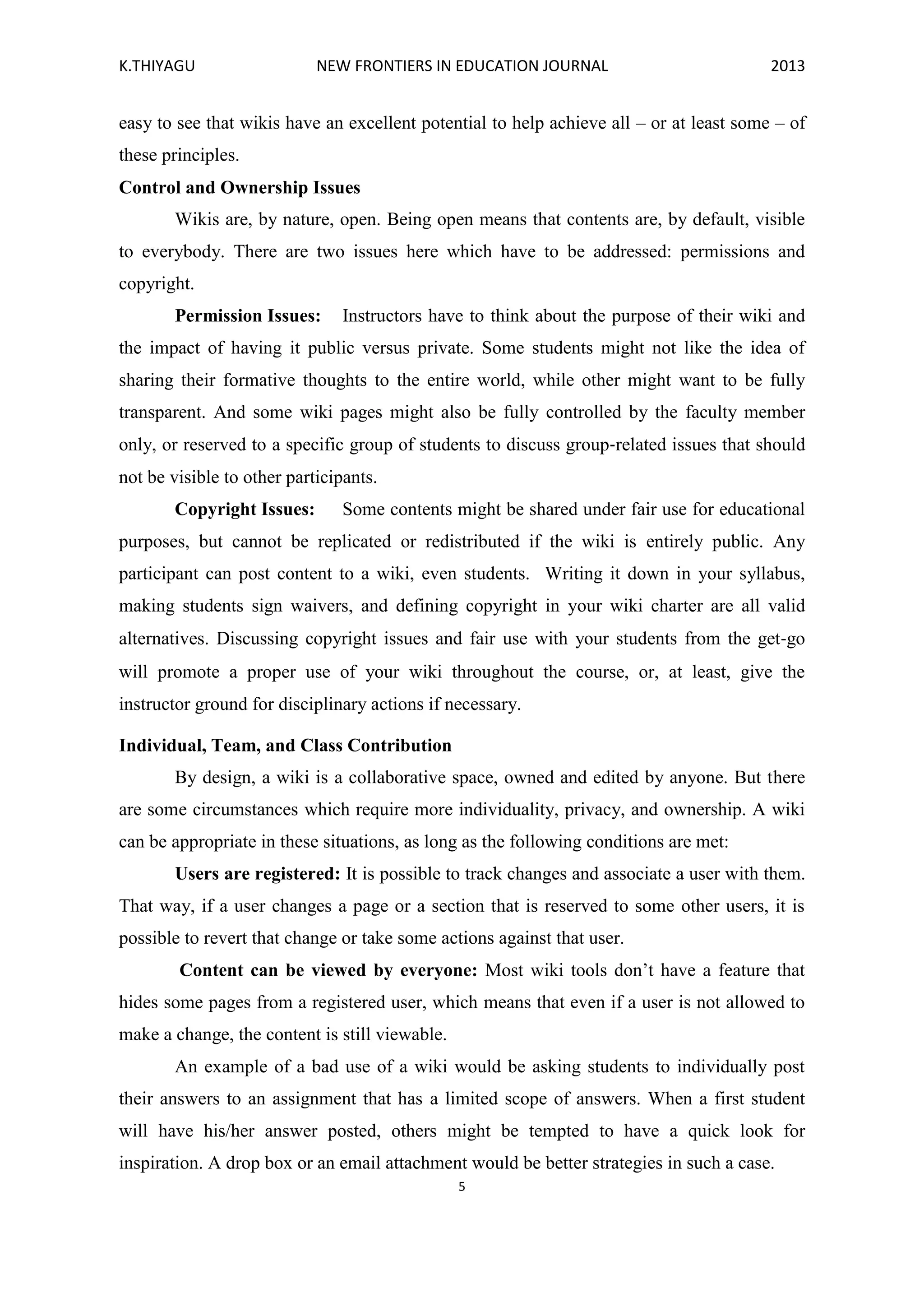 K.THIYAGU NEW FRONTIERS IN EDUCATION JOURNAL 2013
5
easy to see that wikis have an excellent potential to help achieve all – or at least some – of
these principles.
Control and Ownership Issues
Wikis are, by nature, open. Being open means that contents are, by default, visible
to everybody. There are two issues here which have to be addressed: permissions and
copyright.
Permission Issues: Instructors have to think about the purpose of their wiki and
the impact of having it public versus private. Some students might not like the idea of
sharing their formative thoughts to the entire world, while other might want to be fully
transparent. And some wiki pages might also be fully controlled by the faculty member
only, or reserved to a specific group of students to discuss group‐related issues that should
not be visible to other participants.
Copyright Issues: Some contents might be shared under fair use for educational
purposes, but cannot be replicated or redistributed if the wiki is entirely public. Any
participant can post content to a wiki, even students. Writing it down in your syllabus,
making students sign waivers, and defining copyright in your wiki charter are all valid
alternatives. Discussing copyright issues and fair use with your students from the get‐go
will promote a proper use of your wiki throughout the course, or, at least, give the
instructor ground for disciplinary actions if necessary.
Individual, Team, and Class Contribution
By design, a wiki is a collaborative space, owned and edited by anyone. But there
are some circumstances which require more individuality, privacy, and ownership. A wiki
can be appropriate in these situations, as long as the following conditions are met:
Users are registered: It is possible to track changes and associate a user with them.
That way, if a user changes a page or a section that is reserved to some other users, it is
possible to revert that change or take some actions against that user.
Content can be viewed by everyone: Most wiki tools don’t have a feature that
hides some pages from a registered user, which means that even if a user is not allowed to
make a change, the content is still viewable.
An example of a bad use of a wiki would be asking students to individually post
their answers to an assignment that has a limited scope of answers. When a first student
will have his/her answer posted, others might be tempted to have a quick look for
inspiration. A drop box or an email attachment would be better strategies in such a case.
 