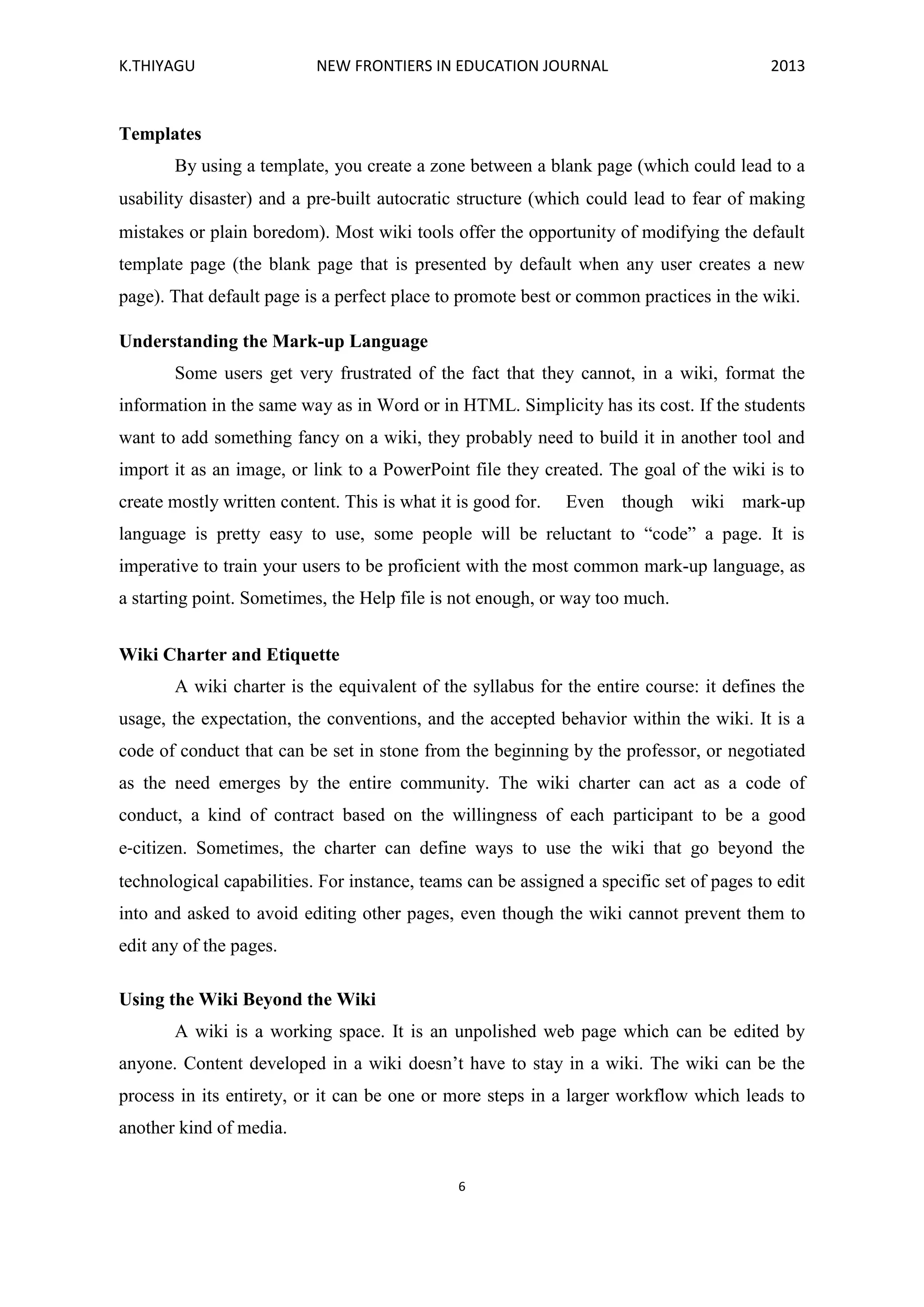 K.THIYAGU NEW FRONTIERS IN EDUCATION JOURNAL 2013
6
Templates
By using a template, you create a zone between a blank page (which could lead to a
usability disaster) and a pre‐built autocratic structure (which could lead to fear of making
mistakes or plain boredom). Most wiki tools offer the opportunity of modifying the default
template page (the blank page that is presented by default when any user creates a new
page). That default page is a perfect place to promote best or common practices in the wiki.
Understanding the Mark-up Language
Some users get very frustrated of the fact that they cannot, in a wiki, format the
information in the same way as in Word or in HTML. Simplicity has its cost. If the students
want to add something fancy on a wiki, they probably need to build it in another tool and
import it as an image, or link to a PowerPoint file they created. The goal of the wiki is to
create mostly written content. This is what it is good for. Even though wiki mark-up
language is pretty easy to use, some people will be reluctant to “code” a page. It is
imperative to train your users to be proficient with the most common mark-up language, as
a starting point. Sometimes, the Help file is not enough, or way too much.
Wiki Charter and Etiquette
A wiki charter is the equivalent of the syllabus for the entire course: it defines the
usage, the expectation, the conventions, and the accepted behavior within the wiki. It is a
code of conduct that can be set in stone from the beginning by the professor, or negotiated
as the need emerges by the entire community. The wiki charter can act as a code of
conduct, a kind of contract based on the willingness of each participant to be a good
e‐citizen. Sometimes, the charter can define ways to use the wiki that go beyond the
technological capabilities. For instance, teams can be assigned a specific set of pages to edit
into and asked to avoid editing other pages, even though the wiki cannot prevent them to
edit any of the pages.
Using the Wiki Beyond the Wiki
A wiki is a working space. It is an unpolished web page which can be edited by
anyone. Content developed in a wiki doesn’t have to stay in a wiki. The wiki can be the
process in its entirety, or it can be one or more steps in a larger workflow which leads to
another kind of media.
 