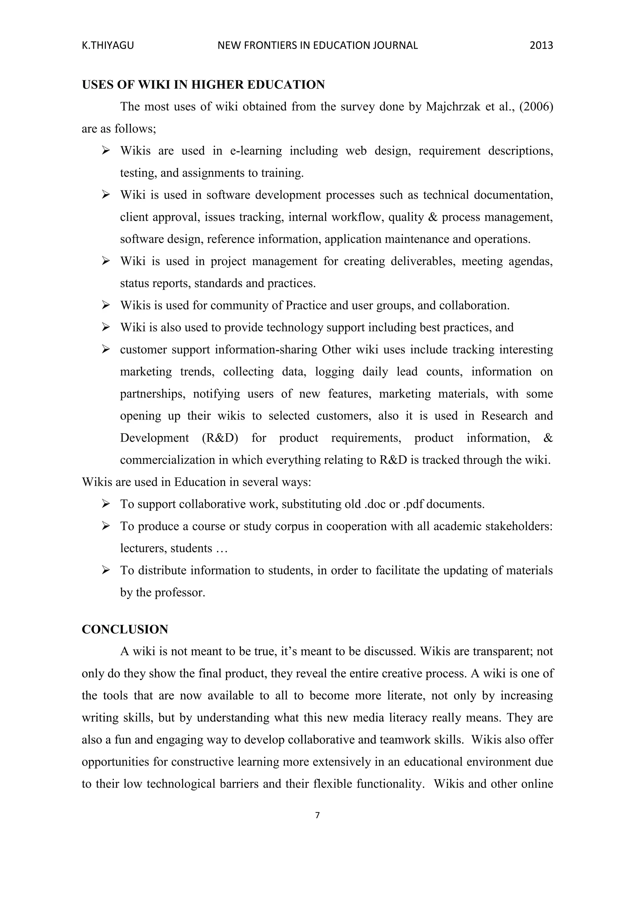 K.THIYAGU NEW FRONTIERS IN EDUCATION JOURNAL 2013
7
USES OF WIKI IN HIGHER EDUCATION
The most uses of wiki obtained from the survey done by Majchrzak et al., (2006)
are as follows;
 Wikis are used in e-learning including web design, requirement descriptions,
testing, and assignments to training.
 Wiki is used in software development processes such as technical documentation,
client approval, issues tracking, internal workflow, quality & process management,
software design, reference information, application maintenance and operations.
 Wiki is used in project management for creating deliverables, meeting agendas,
status reports, standards and practices.
 Wikis is used for community of Practice and user groups, and collaboration.
 Wiki is also used to provide technology support including best practices, and
 customer support information-sharing Other wiki uses include tracking interesting
marketing trends, collecting data, logging daily lead counts, information on
partnerships, notifying users of new features, marketing materials, with some
opening up their wikis to selected customers, also it is used in Research and
Development (R&D) for product requirements, product information, &
commercialization in which everything relating to R&D is tracked through the wiki.
Wikis are used in Education in several ways:
 To support collaborative work, substituting old .doc or .pdf documents.
 To produce a course or study corpus in cooperation with all academic stakeholders:
lecturers, students …
 To distribute information to students, in order to facilitate the updating of materials
by the professor.
CONCLUSION
A wiki is not meant to be true, it’s meant to be discussed. Wikis are transparent; not
only do they show the final product, they reveal the entire creative process. A wiki is one of
the tools that are now available to all to become more literate, not only by increasing
writing skills, but by understanding what this new media literacy really means. They are
also a fun and engaging way to develop collaborative and teamwork skills. Wikis also offer
opportunities for constructive learning more extensively in an educational environment due
to their low technological barriers and their flexible functionality. Wikis and other online
 