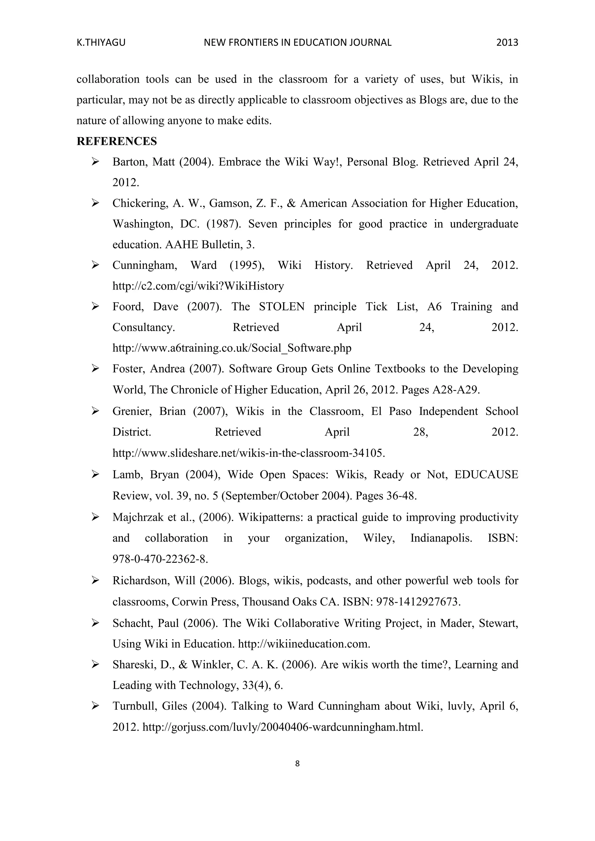K.THIYAGU NEW FRONTIERS IN EDUCATION JOURNAL 2013
8
collaboration tools can be used in the classroom for a variety of uses, but Wikis, in
particular, may not be as directly applicable to classroom objectives as Blogs are, due to the
nature of allowing anyone to make edits.
REFERENCES
 Barton, Matt (2004). Embrace the Wiki Way!, Personal Blog. Retrieved April 24,
2012.
 Chickering, A. W., Gamson, Z. F., & American Association for Higher Education,
Washington, DC. (1987). Seven principles for good practice in undergraduate
education. AAHE Bulletin, 3.
 Cunningham, Ward (1995), Wiki History. Retrieved April 24, 2012.
http://c2.com/cgi/wiki?WikiHistory
 Foord, Dave (2007). The STOLEN principle Tick List, A6 Training and
Consultancy. Retrieved April 24, 2012.
http://www.a6training.co.uk/Social_Software.php
 Foster, Andrea (2007). Software Group Gets Online Textbooks to the Developing
World, The Chronicle of Higher Education, April 26, 2012. Pages A28‐A29.
 Grenier, Brian (2007), Wikis in the Classroom, El Paso Independent School
District. Retrieved April 28, 2012.
http://www.slideshare.net/wikis‐in‐the‐classroom‐34105.
 Lamb, Bryan (2004), Wide Open Spaces: Wikis, Ready or Not, EDUCAUSE
Review, vol. 39, no. 5 (September/October 2004). Pages 36‐48.
 Majchrzak et al., (2006). Wikipatterns: a practical guide to improving productivity
and collaboration in your organization, Wiley, Indianapolis. ISBN:
978‐0‐470‐22362‐8.
 Richardson, Will (2006). Blogs, wikis, podcasts, and other powerful web tools for
classrooms, Corwin Press, Thousand Oaks CA. ISBN: 978‐1412927673.
 Schacht, Paul (2006). The Wiki Collaborative Writing Project, in Mader, Stewart,
Using Wiki in Education. http://wikiineducation.com.
 Shareski, D., & Winkler, C. A. K. (2006). Are wikis worth the time?, Learning and
Leading with Technology, 33(4), 6.
 Turnbull, Giles (2004). Talking to Ward Cunningham about Wiki, luvly, April 6,
2012. http://gorjuss.com/luvly/20040406‐wardcunningham.html.
 