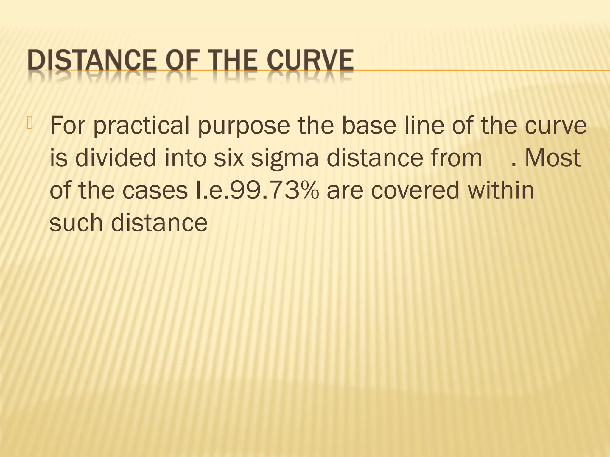  For practical purpose the base line of the curve
is divided into six sigma distance from . Most
of the cases I.e.99.73% are covered within
such distance
 