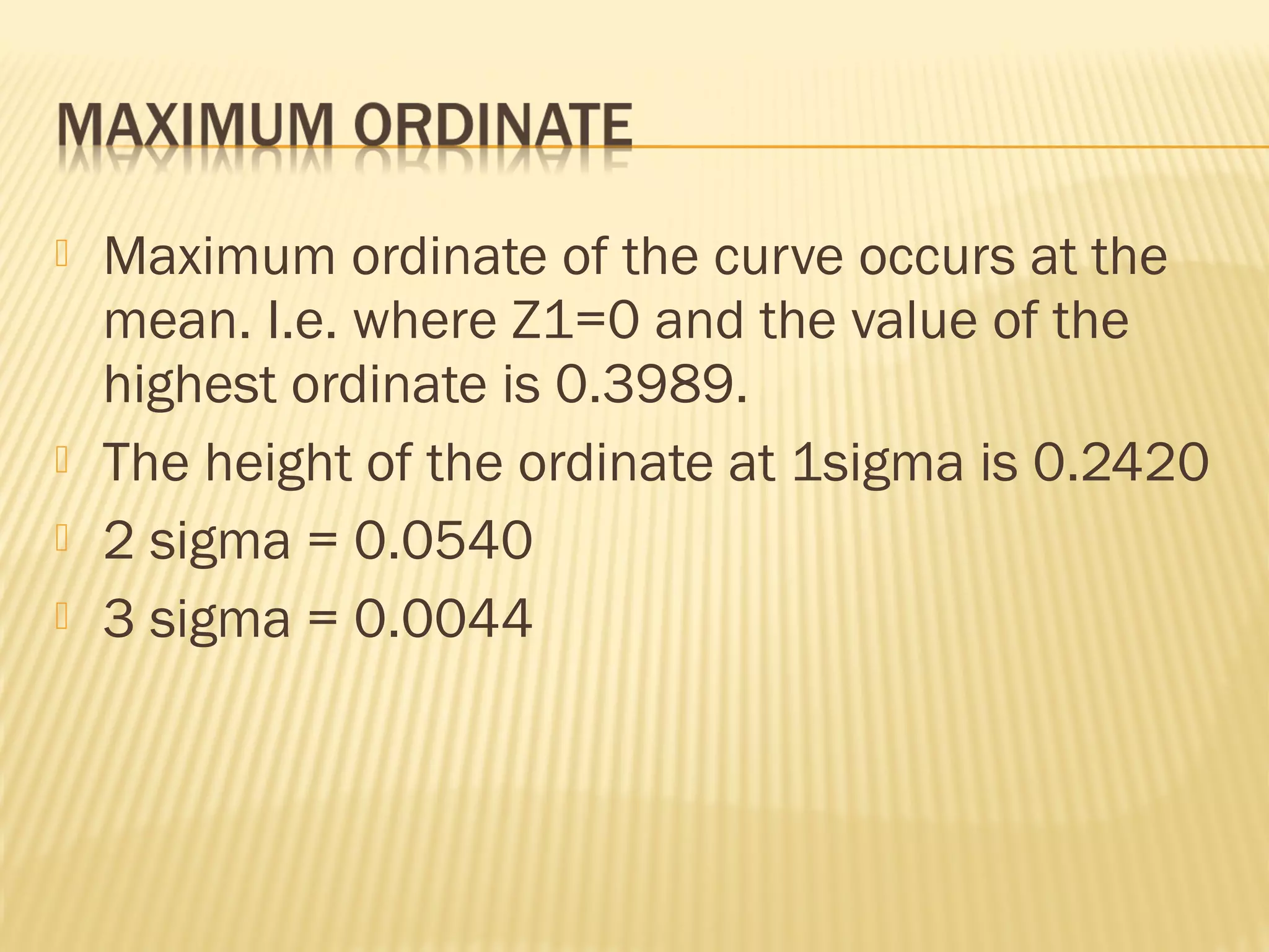  Maximum ordinate of the curve occurs at the
mean. I.e. where Z1=0 and the value of the
highest ordinate is 0.3989.
 The height of the ordinate at 1sigma is 0.2420
 2 sigma = 0.0540
 3 sigma = 0.0044
 