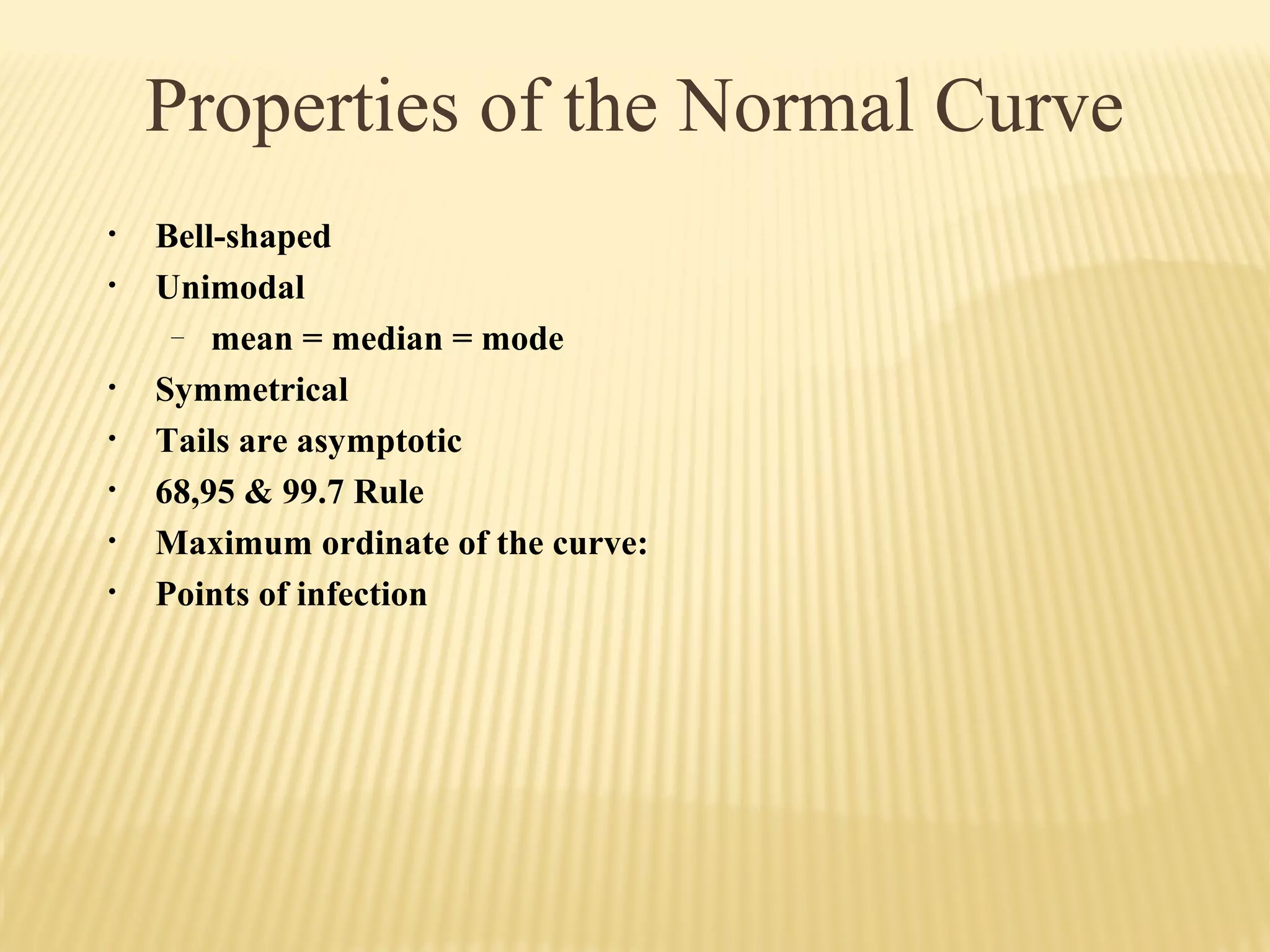 Properties of the Normal Curve
• Bell-shaped
• Unimodal
– mean = median = mode
• Symmetrical
• Tails are asymptotic
• 68,95 & 99.7 Rule
• Maximum ordinate of the curve:
• Points of infection
 