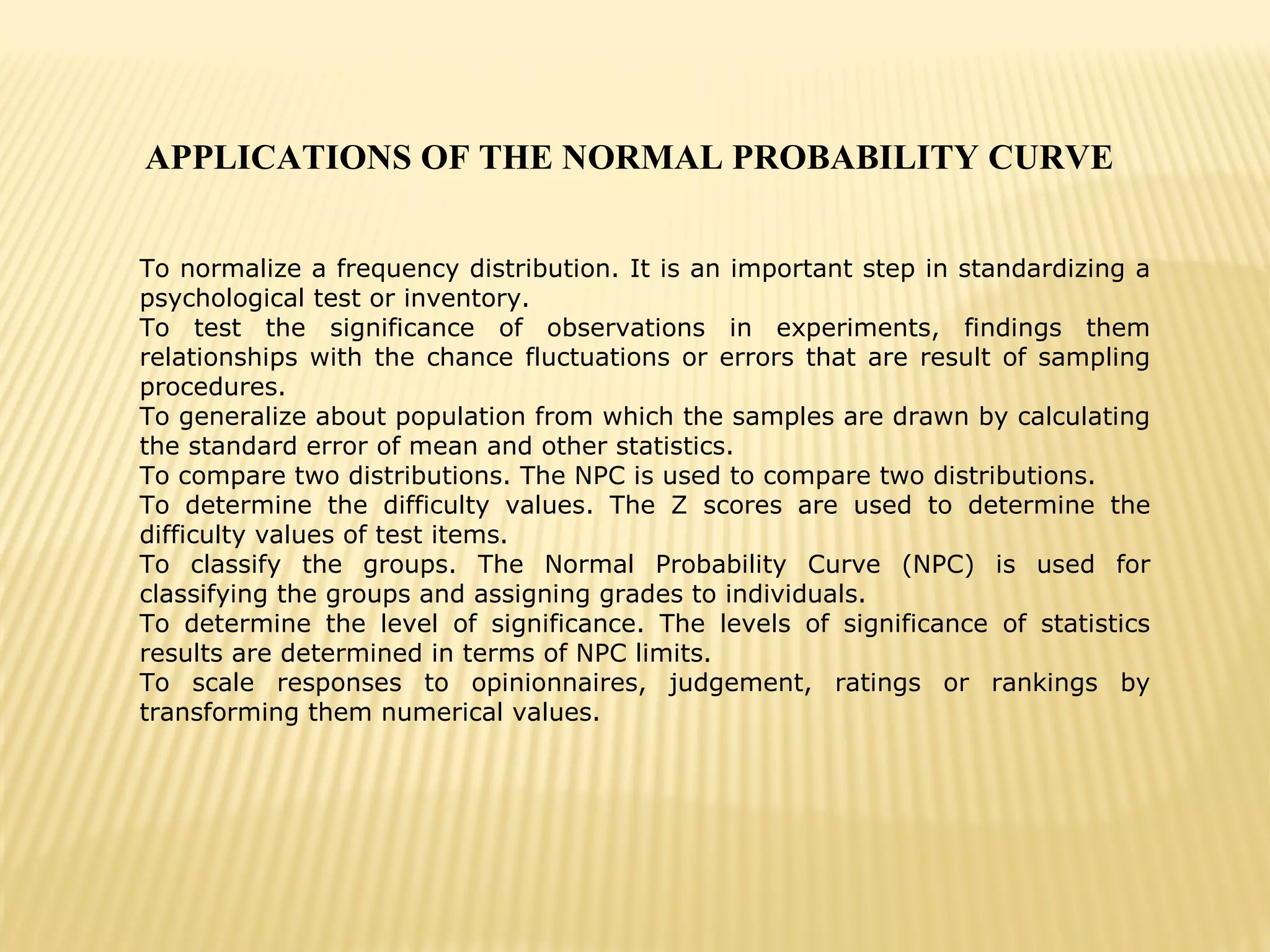 APPLICATIONS OF THE NORMAL PROBABILITY CURVE
To normalize a frequency distribution. It is an important step in standardizing a
psychological test or inventory.
To test the significance of observations in experiments, findings them
relationships with the chance fluctuations or errors that are result of sampling
procedures.
To generalize about population from which the samples are drawn by calculating
the standard error of mean and other statistics.
To compare two distributions. The NPC is used to compare two distributions.
To determine the difficulty values. The Z scores are used to determine the
difficulty values of test items.
To classify the groups. The Normal Probability Curve (NPC) is used for
classifying the groups and assigning grades to individuals.
To determine the level of significance. The levels of significance of statistics
results are determined in terms of NPC limits.
To scale responses to opinionnaires, judgement, ratings or rankings by
transforming them numerical values.
 