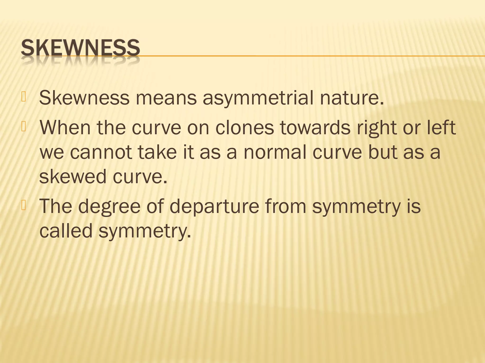  Skewness means asymmetrial nature.
 When the curve on clones towards right or left
we cannot take it as a normal curve but as a
skewed curve.
 The degree of departure from symmetry is
called symmetry.
 