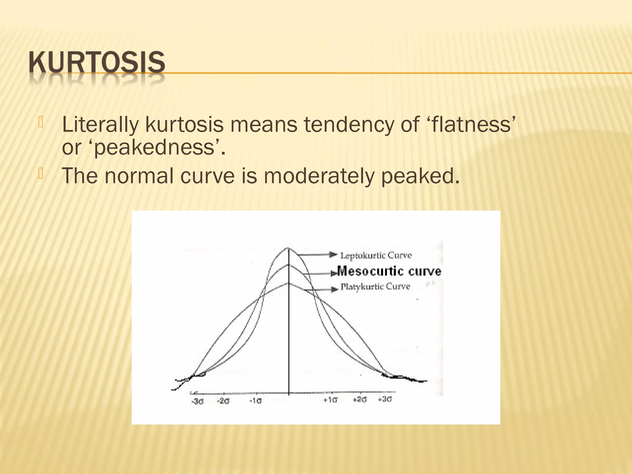  Literally kurtosis means tendency of ‘flatness’
or ‘peakedness’.
 The normal curve is moderately peaked.
 