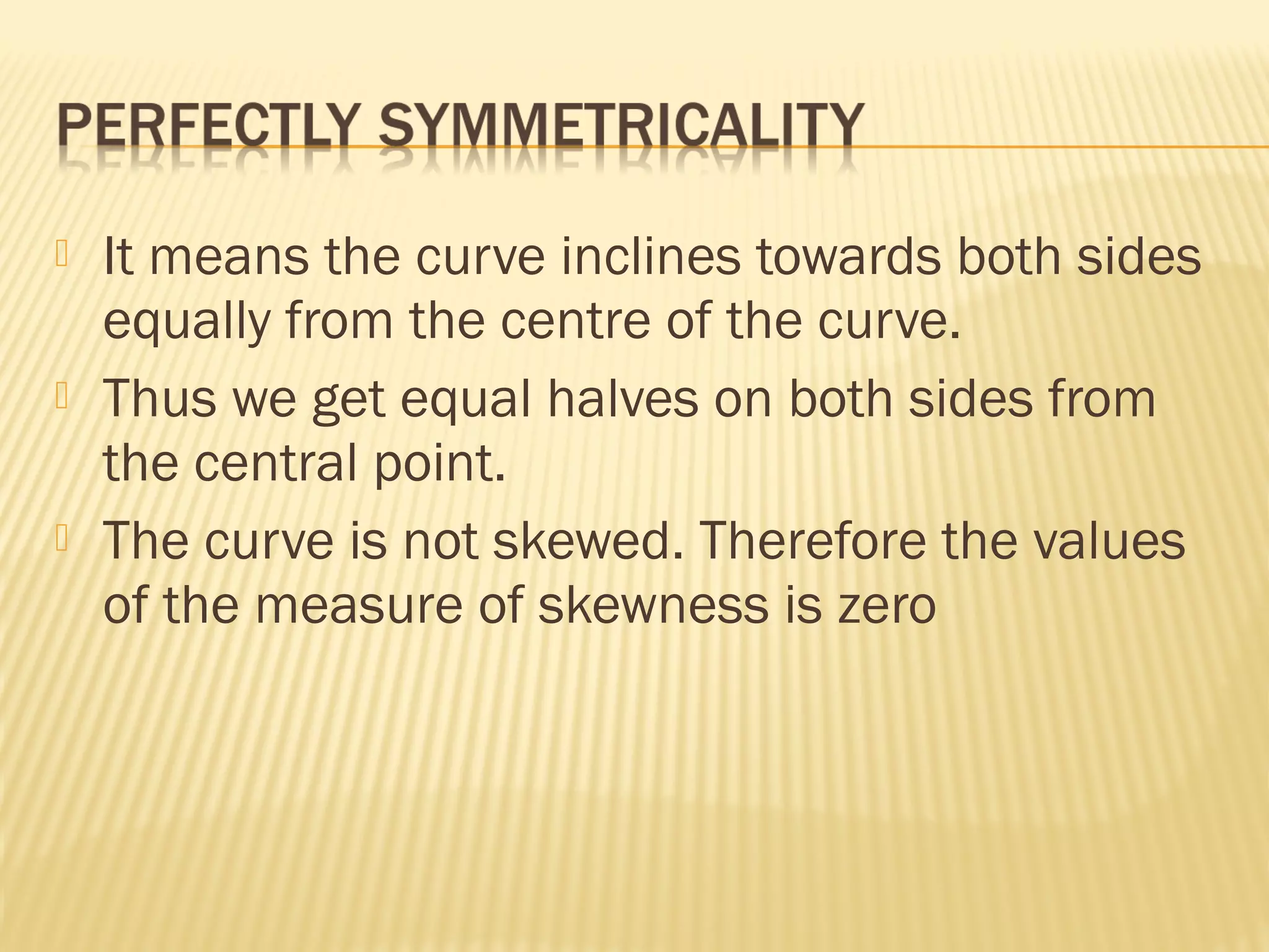  It means the curve inclines towards both sides
equally from the centre of the curve.
 Thus we get equal halves on both sides from
the central point.
 The curve is not skewed. Therefore the values
of the measure of skewness is zero
 