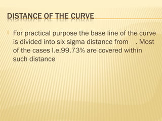 For practical purpose the base line of the curve
is divided into six sigma distance from . Most
of the cases I.e.99.73% are covered within
such distance
 