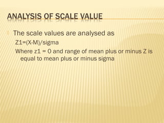  The scale values are analysed as
Z1=(X-M)/sigma
Where z1 = 0 and range of mean plus or minus Z is
equal to mean plus or minus sigma
 