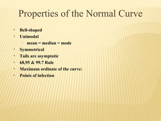 Properties of the Normal Curve
• Bell-shaped
• Unimodal
– mean = median = mode
• Symmetrical
• Tails are asymptotic
• 68,95 & 99.7 Rule
• Maximum ordinate of the curve:
• Points of infection
 