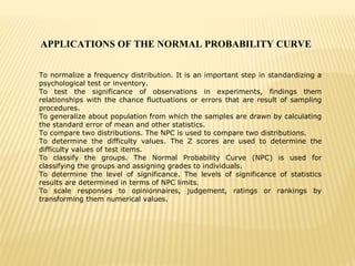 APPLICATIONS OF THE NORMAL PROBABILITY CURVE
To normalize a frequency distribution. It is an important step in standardizing a
psychological test or inventory.
To test the significance of observations in experiments, findings them
relationships with the chance fluctuations or errors that are result of sampling
procedures.
To generalize about population from which the samples are drawn by calculating
the standard error of mean and other statistics.
To compare two distributions. The NPC is used to compare two distributions.
To determine the difficulty values. The Z scores are used to determine the
difficulty values of test items.
To classify the groups. The Normal Probability Curve (NPC) is used for
classifying the groups and assigning grades to individuals.
To determine the level of significance. The levels of significance of statistics
results are determined in terms of NPC limits.
To scale responses to opinionnaires, judgement, ratings or rankings by
transforming them numerical values.
 