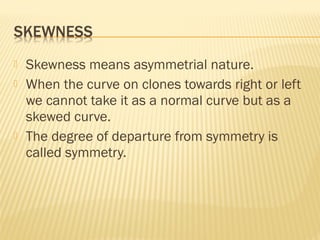  Skewness means asymmetrial nature.
 When the curve on clones towards right or left
we cannot take it as a normal curve but as a
skewed curve.
 The degree of departure from symmetry is
called symmetry.
 
