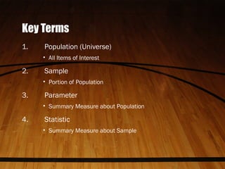 Key Terms
1. Population (Universe)
• All Items of Interest
2. Sample
• Portion of Population
3. Parameter
• Summary Measure about Population
4. Statistic
• Summary Measure about Sample
 