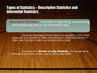 Types of Statistics – Descriptive Statistics and
Inferential Statistics
Descriptive Statistics - methods of organizing, summarizing,
and presenting data in an informative way.
EXAMPLE 1: The United States government reports the population of the United
States was 179,323,000 in 1960; 203,302,000 in 1970; 226,542,000 in
1980; 248,709,000 in 1990, and 265,000,000 in 2000.
EXAMPLE 2: According to the Bureau of Labor Statistics, the average hourly
earnings of production workers was $17.90 for April 2008.
 