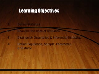 Learning Objectives
1. Define Statistics
2. Describe the Uses of Statistics
3. Distinguish Descriptive & Inferential Statistics
4. Define Population, Sample, Parameter,
& Statistic
 