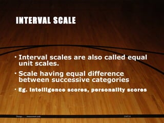 23/07/14Thiyagu..........measurement scale
INTERVAL SCALE
• Interval scales are also called equal
unit scales.
• Scale having equal difference
between successive categories
• Eg. Intelligence scores, personality scores
 