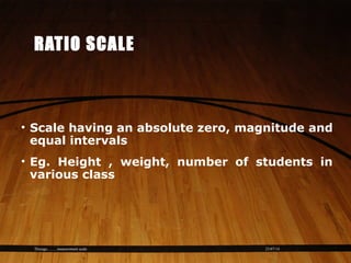 23/07/14Thiyagu..........measurement scale
RATIO SCALE
• Scale having an absolute zero, magnitude and
equal intervals
• Eg. Height , weight, number of students in
various class
 