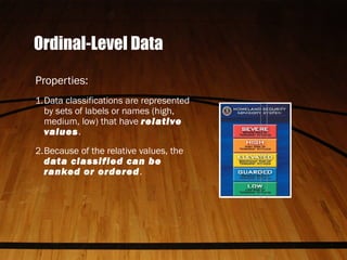 Ordinal-Level Data
Properties:
1.Data classifications are represented
by sets of labels or names (high,
medium, low) that have relative
values.
2.Because of the relative values, the
data classified can be
ranked or ordered.
 