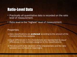Ratio-Level Data
• Practically all quantitative data is recorded on the ratio
level of measurement.
• Ratio level is the “highest” level of measurement.
Properties:
1.Data classifications are ordered according to the amount of the
characteristics they possess.
2.Equal differences in the characteristic are represented by equal
differences in the numbers assigned to the classifications.
3.The zero point is the absence of the characteristic and the ratio
between two numbers is meaningful.
 