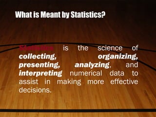 What is Meant by Statistics?
Statistics is the science of
collecting, organizing,
presenting, analyzing, and
interpreting numerical data to
assist in making more effective
decisions.
 
