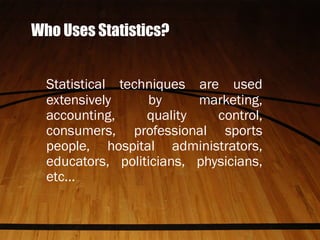 Who Uses Statistics?
Statistical techniques are used
extensively by marketing,
accounting, quality control,
consumers, professional sports
people, hospital administrators,
educators, politicians, physicians,
etc...
 