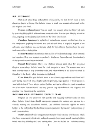 K.THIYAGU APH JOURNAL 2013
2
BULLETIN BOARD
Math is all about logic and problem-solving skills, but that doesn't mean a math
classroom has to be boring. Use bulletin boards to teach your students about math skills,
and brighten your room.
Famous Mathematicians: You can teach your students about the history of math
by providing biographical information on mathematicians from the past. Display several at
once, or put up one biography each month for the whole school year.
Calculator Functions: In higher-level math classes, students need to learn how to
use complicated graphing calculators. Use your bulletin board to display a diagram of the
calculator your students use, and include labels for the different function keys for your
students to refer to during class.
Familiar Formulas: Sometimes math classes involve memorizing a lot of formulas
and equations. Help your students remember by displaying frequently-used formulas (such
as the quadratic equation) on the board.
Student Involvement: Have your students prepare each other for upcoming
chapters by creating a bulletin board for credit --regular or extra. The students can learn
from their research as they create the board, and other students in the class will learn as
they observe the display while it remains on the board.
Extra Time: Use your bulletin board as a tool to occupy students who finish work
early during class work time. Display difficult problems, logic puzzles or brain teasers on
your bulletin board. Then, when a student finishes work early, offer extra credit to work on
one of the items from the board. This way, you can keep all students on task all period and
decorate your classroom at the same time.
IDEAS FOR A BULLETIN BOARD FOR MATH CLASS
Brighten up your classroom with colorful and engaging bulletin boards for math
class. Bulletin board ideas should incorporate concepts the students are learning in a
visually pleasing and educational manner. Use common classroom supplies to attach
holders to the bulletin board to facilitate interactive activities during daily math meetings or
math center sessions.
Math Concepts: Create one permanent bulletin board for daily activities and others
that focus on current textbook units and math concepts. Incorporate a math meeting bulletin
board into daily learning tasks and lesson plans. Close textbooks for 15 minutes during
 