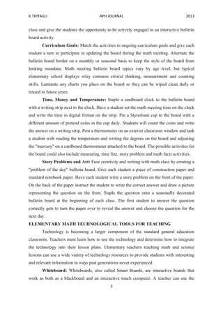 K.THIYAGU APH JOURNAL 2013
3
class and give the students the opportunity to be actively engaged in an interactive bulletin
board activity.
Curriculum Goals: Match the activities to ongoing curriculum goals and give each
student a turn to participate in updating the board during the math meeting. Alternate the
bulletin board border on a monthly or seasonal basis to keep the style of the board from
looking mundane. Math meeting bulletin board topics vary by age level, but typical
elementary school displays relay common critical thinking, measurement and counting
skills. Laminate any charts you place on the board so they can be wiped clean daily or
reused in future years.
Time, Money and Temperature: Staple a cardboard clock to the bulletin board
with a writing strip next to the clock. Have a student set the math meeting time on the clock
and write the time in digital format on the strip. Pin a Styrofoam cup to the board with a
different amount of pretend coins in the cup daily. Students will count the coins and write
the answer on a writing strip. Post a thermometer on an exterior classroom window and task
a student with reading the temperature and writing the degrees on the board and adjusting
the "mercury" on a cardboard thermometer attached to the board. The possible activities for
the board could also include measuring, time line, story problem and math facts activities.
Story Problems and Art: Fuse creativity and writing with math class by creating a
"problem of the day" bulletin board. Give each student a piece of construction paper and
standard notebook paper. Have each student write a story problem on the front of the paper.
On the back of the paper instruct the student to write the correct answer and draw a picture
representing the question on the front. Staple the question onto a seasonally decorated
bulletin board at the beginning of each class. The first student to answer the question
correctly gets to turn the paper over to reveal the answer and choose the question for the
next day.
ELEMENTARY MATH TECHNOLOGICAL TOOLS FOR TEACHING
Technology is becoming a larger component of the standard general education
classroom. Teachers must learn how to use the technology and determine how to integrate
the technology into their lesson plans. Elementary teachers teaching math and science
lessons can use a wide variety of technology resources to provide students with interesting
and relevant information in ways past generations never experienced.
Whiteboard: Whiteboards, also called Smart Boards, are interactive boards that
work as both as a blackboard and an interactive touch computer. A teacher can use the
 