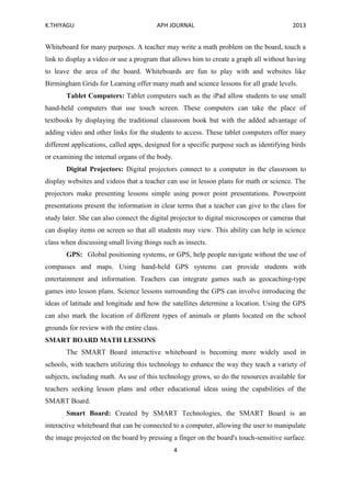 K.THIYAGU APH JOURNAL 2013
4
Whiteboard for many purposes. A teacher may write a math problem on the board, touch a
link to display a video or use a program that allows him to create a graph all without having
to leave the area of the board. Whiteboards are fun to play with and websites like
Birmingham Grids for Learning offer many math and science lessons for all grade levels.
Tablet Computers: Tablet computers such as the iPad allow students to use small
hand-held computers that use touch screen. These computers can take the place of
textbooks by displaying the traditional classroom book but with the added advantage of
adding video and other links for the students to access. These tablet computers offer many
different applications, called apps, designed for a specific purpose such as identifying birds
or examining the internal organs of the body.
Digital Projectors: Digital projectors connect to a computer in the classroom to
display websites and videos that a teacher can use in lesson plans for math or science. The
projectors make presenting lessons simple using power point presentations. Powerpoint
presentations present the information in clear terms that a teacher can give to the class for
study later. She can also connect the digital projector to digital microscopes or cameras that
can display items on screen so that all students may view. This ability can help in science
class when discussing small living things such as insects.
GPS: Global positioning systems, or GPS, help people navigate without the use of
compasses and maps. Using hand-held GPS systems can provide students with
entertainment and information. Teachers can integrate games such as geocaching-type
games into lesson plans. Science lessons surrounding the GPS can involve introducing the
ideas of latitude and longitude and how the satellites determine a location. Using the GPS
can also mark the location of different types of animals or plants located on the school
grounds for review with the entire class.
SMART BOARD MATH LESSONS
The SMART Board interactive whiteboard is becoming more widely used in
schools, with teachers utilizing this technology to enhance the way they teach a variety of
subjects, including math. As use of this technology grows, so do the resources available for
teachers seeking lesson plans and other educational ideas using the capabilities of the
SMART Board.
Smart Board: Created by SMART Technologies, the SMART Board is an
interactive whiteboard that can be connected to a computer, allowing the user to manipulate
the image projected on the board by pressing a finger on the board's touch-sensitive surface.
 