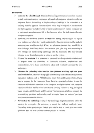 K.THIYAGU APH JOURNAL 2013
6
Instructions
 Consider the school budget. The use of technology in the classroom often requires
hi-tech equipment such as computers, advanced calculators or interactive software
programs. Before committing to implementing technology in the classroom as a
teaching method, approval from the school board may be required. Considerations
for the budget may include whether or not to use the school's current computer lab
or incorporate a mini-computer lab in the classroom where the students can alternate
using the computers.
 Evaluate your students' current mathematics ability. Depending on the age of
your students and where they stand academically, they may or may not be ready to
accept the new teaching method. If they are advanced, perhaps they would like a
new challenge. But if they have a low attention span, you may want to develop a
new strategy for incorporating technology into the classroom. This may include
bringing in one donated computer at a time to test the system.
 Prepare the students. It is important to communicate changes to the students and
to prepare them for alterations in classroom activities, expectations and
responsibilities. Give them some time to adjust and eventually embrace the new
technology.
 Discover the technology that matches your personal teaching style and your
classroom culture. There are many types of technology that aid in teaching math to
elementary students, such as ASSISTments, Smart Tech and Cognitive Tutor. If you
want a program for the classroom, Smart Tech is a practical solution. It uses the
classroom whiteboard, connected to the computer, to display Smart Tech computer
screen information directly to the whiteboard, allowing students to drag, enlarge or
create objects. ASSISTments and Cognitive Tutor programs challenge students by
personalizing questions and creating math scenarios based on students' previous
answers or current math abilities.
 Personalize the technology. Many of the technology programs available allow the
teachers to personalize the programs to match the students' academic level.
Depending on the program you choose, you may be able to create your own math
questions. You can be as creative with this process as you like.
 