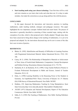 K.THIYAGU APH JOURNAL 2013
7
 Start teaching math using your chosen technology. Your first time will be a trial
and error situation as you learn what works and what does not. It is okay to make
mistakes. Just make the corrections as you go along and have fun with the process.
CONCLUSION
In this paper discussed the innovations and innovative practices in teaching
mathematics, under teaching methods, strategies and pedagogic resources. This paper
highlighted the two importance concepts: bulletin board and smart board. The process of
innovation is generally described as consisting of three essential steps, starting with the
conception of an idea, which is then proposed and is finally adopted. Though many ideas
have been conceived to bring about change in the teaching of mathematics, it is yet to be
proposed and adopted. So, the innovations discussed may not be new in terms of the idea
but is new in terms of practice.
REFERENCES:
 Bhatia, K. (1992). Identification and Remedy of Difficulties in Learning Fractions
with Programmed Instructional Material. Indian Educational Review, 27(3). 102-
106.
 Canny, M. E. (1984). The Relationship of Manipulative Materials to Achievement
in Three Areas of Fourth-Grade Mathematics: Computation, Concept Development
and Problem Solving. Dissertation-Abstracts International, 45 A. 775-776.
 Ducharme, R. E. & Ducharme, M. K. (1999). Using Teacher Reflective Practice to
Evaluate Professional Development in Maths and Science. Journal of Teacher
Education. 50 (1). 42.
 Dutta, A. (1990) Learning Disability in the Reasoning Power of the Students in
Geometry. An Unpublished Ph.D. Thesis, University of Kalyani. In J. P. Sharma
(Ed.) Fifth Survey of Educational Research. New Delhi: NCERT.
 Heddens, J.W. Improving Mathematics Teaching by Using Manipulatives. Kent
State University.http://www.fed.cuhk.edu.hk/~fllee/mathfor/13hedden.html
 .NCERT (1971) Education and National Development, Report of The Education
Commission 1964-66. New Delhi: NCERT.
 Sidhu, K. S. (1995) The Teaching of Mathematics. New Delhi: Sterling Publishers
Pvt.Ltd.
 