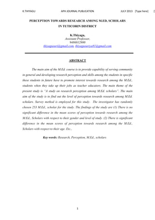 K.THIYAGU APH JOURNAL PUBLICATION JULY 2013 [Type here] [T
1
PERCEPTION TOWARDS RESEARCH AMONG M.ED, SCHOLARS
IN TUTICORIN DISTRICT
K.Thiyagu,
Assistant Professor,
9486812800
thiyagusuri@gmail.com, thiyagusuriya81@gmail.com
ABSTRACT
The main aim of the M.Ed. course is to provide capability of serving community
in general and developing research perception and skills among the students in specific
these students in future have to promote interest towards research among the M.Ed.,
students when they take up their jobs as teacher educators. The main theme of the
present study is “A study on research perception among M.Ed. scholars”. The main
aim of the study is to find out the level of perception towards research among M.Ed.
scholars. Survey method is employed for this study. The investigator has randomly
chosen 253 M.Ed., scholar for the study. The findings of the study are (1) There is no
significant difference in the mean scores of perception towards research among the
M.Ed., Scholars with respect to their gender and level of study. (2) There is significant
difference in the mean scores of perception towards research among the M.Ed.,
Scholars with respect to their age. Etc.,
Key words: Research, Perception, M.Ed., scholars
 