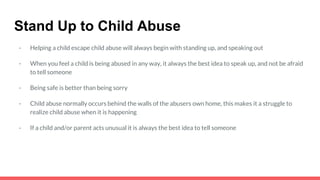 Stand Up to Child Abuse
- Helping a child escape child abuse will always begin with standing up, and speaking out
- When you feel a child is being abused in any way, it always the best idea to speak up, and not be afraid
to tell someone
- Being safe is better than being sorry
- Child abuse normally occurs behind the walls of the abusers own home, this makes it a struggle to
realize child abuse when it is happening
- If a child and/or parent acts unusual it is always the best idea to tell someone
 